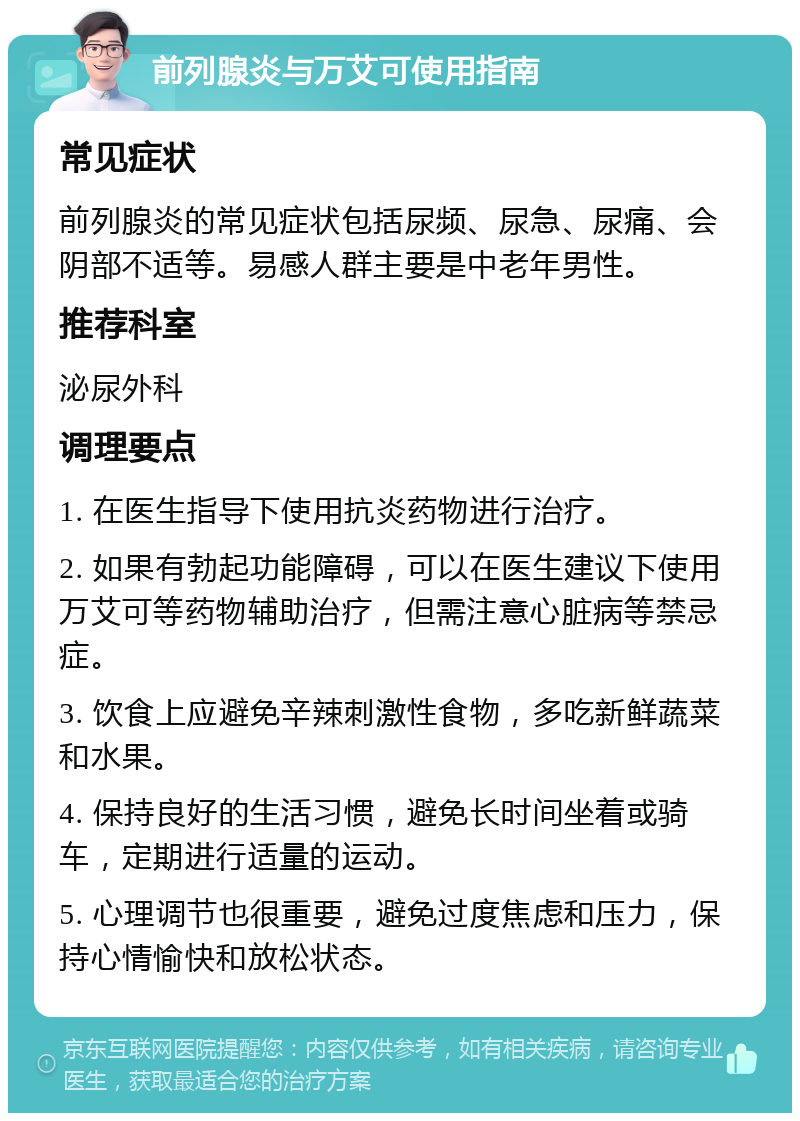 前列腺炎与万艾可使用指南 常见症状 前列腺炎的常见症状包括尿频、尿急、尿痛、会阴部不适等。易感人群主要是中老年男性。 推荐科室 泌尿外科 调理要点 1. 在医生指导下使用抗炎药物进行治疗。 2. 如果有勃起功能障碍，可以在医生建议下使用万艾可等药物辅助治疗，但需注意心脏病等禁忌症。 3. 饮食上应避免辛辣刺激性食物，多吃新鲜蔬菜和水果。 4. 保持良好的生活习惯，避免长时间坐着或骑车，定期进行适量的运动。 5. 心理调节也很重要，避免过度焦虑和压力，保持心情愉快和放松状态。