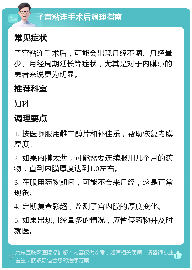 子宫粘连手术后调理指南 常见症状 子宫粘连手术后，可能会出现月经不调、月经量少、月经周期延长等症状，尤其是对于内膜薄的患者来说更为明显。 推荐科室 妇科 调理要点 1. 按医嘱服用雌二醇片和补佳乐，帮助恢复内膜厚度。 2. 如果内膜太薄，可能需要连续服用几个月的药物，直到内膜厚度达到1.0左右。 3. 在服用药物期间，可能不会来月经，这是正常现象。 4. 定期复查彩超，监测子宫内膜的厚度变化。 5. 如果出现月经量多的情况，应暂停药物并及时就医。