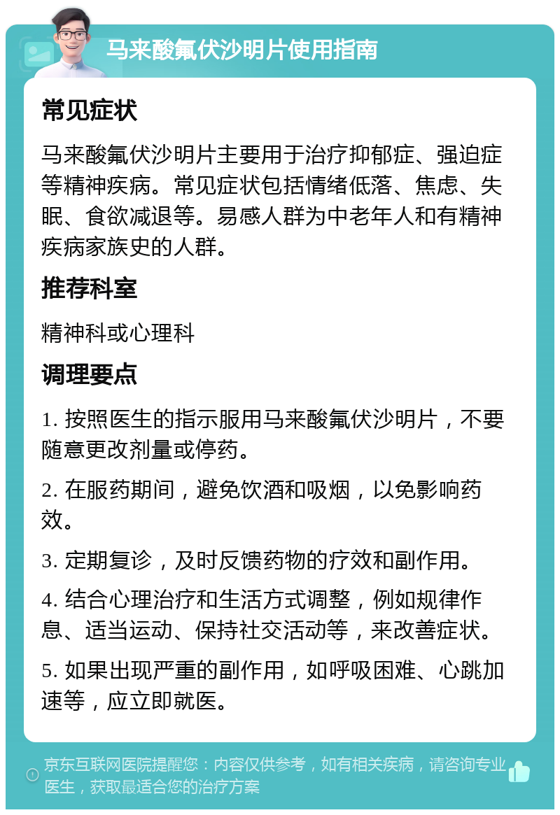 马来酸氟伏沙明片使用指南 常见症状 马来酸氟伏沙明片主要用于治疗抑郁症、强迫症等精神疾病。常见症状包括情绪低落、焦虑、失眠、食欲减退等。易感人群为中老年人和有精神疾病家族史的人群。 推荐科室 精神科或心理科 调理要点 1. 按照医生的指示服用马来酸氟伏沙明片，不要随意更改剂量或停药。 2. 在服药期间，避免饮酒和吸烟，以免影响药效。 3. 定期复诊，及时反馈药物的疗效和副作用。 4. 结合心理治疗和生活方式调整，例如规律作息、适当运动、保持社交活动等，来改善症状。 5. 如果出现严重的副作用，如呼吸困难、心跳加速等，应立即就医。