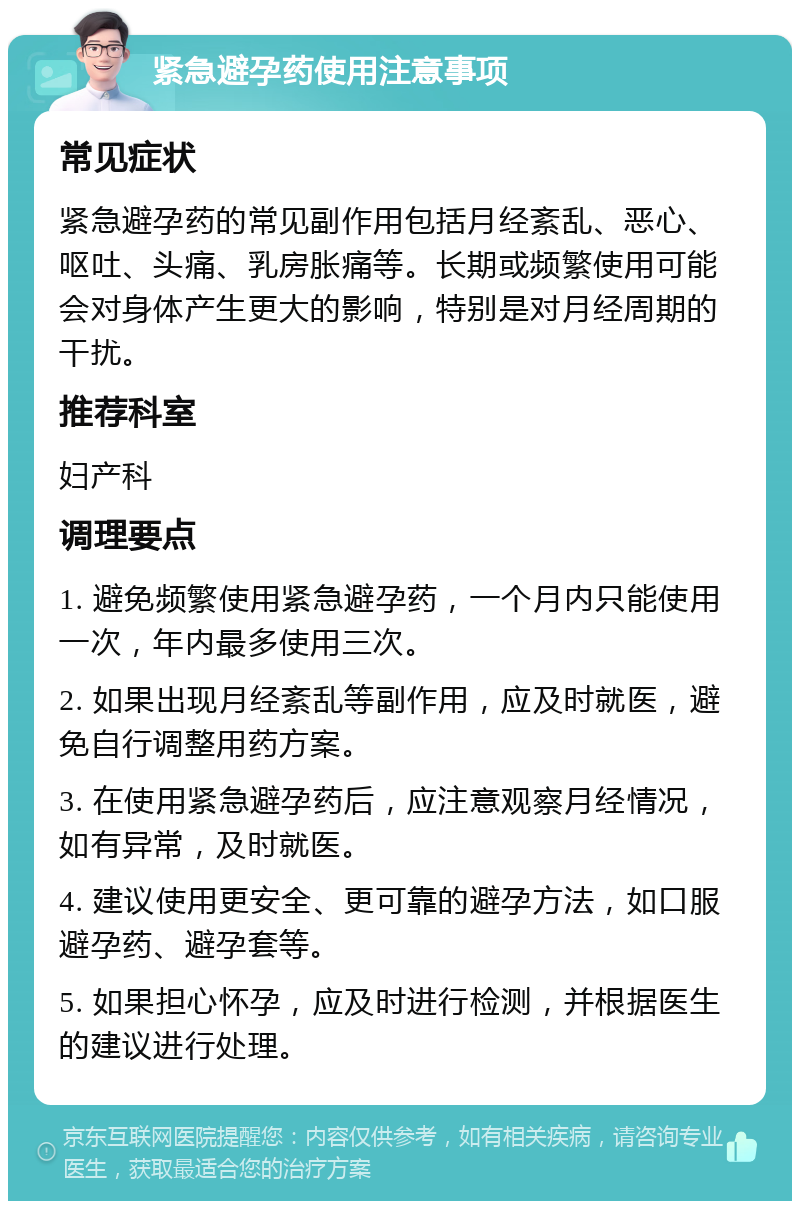 紧急避孕药使用注意事项 常见症状 紧急避孕药的常见副作用包括月经紊乱、恶心、呕吐、头痛、乳房胀痛等。长期或频繁使用可能会对身体产生更大的影响，特别是对月经周期的干扰。 推荐科室 妇产科 调理要点 1. 避免频繁使用紧急避孕药，一个月内只能使用一次，年内最多使用三次。 2. 如果出现月经紊乱等副作用，应及时就医，避免自行调整用药方案。 3. 在使用紧急避孕药后，应注意观察月经情况，如有异常，及时就医。 4. 建议使用更安全、更可靠的避孕方法，如口服避孕药、避孕套等。 5. 如果担心怀孕，应及时进行检测，并根据医生的建议进行处理。