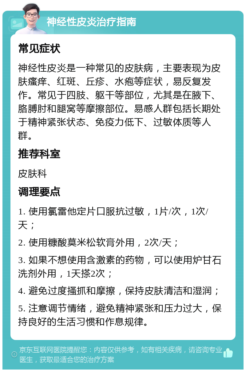 神经性皮炎治疗指南 常见症状 神经性皮炎是一种常见的皮肤病，主要表现为皮肤瘙痒、红斑、丘疹、水疱等症状，易反复发作。常见于四肢、躯干等部位，尤其是在腋下、胳膊肘和腿窝等摩擦部位。易感人群包括长期处于精神紧张状态、免疫力低下、过敏体质等人群。 推荐科室 皮肤科 调理要点 1. 使用氯雷他定片口服抗过敏，1片/次，1次/天； 2. 使用糠酸莫米松软膏外用，2次/天； 3. 如果不想使用含激素的药物，可以使用炉甘石洗剂外用，1天搽2次； 4. 避免过度搔抓和摩擦，保持皮肤清洁和湿润； 5. 注意调节情绪，避免精神紧张和压力过大，保持良好的生活习惯和作息规律。