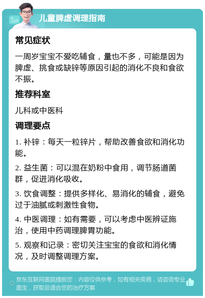 儿童脾虚调理指南 常见症状 一周岁宝宝不爱吃辅食，量也不多，可能是因为脾虚、挑食或缺锌等原因引起的消化不良和食欲不振。 推荐科室 儿科或中医科 调理要点 1. 补锌：每天一粒锌片，帮助改善食欲和消化功能。 2. 益生菌：可以混在奶粉中食用，调节肠道菌群，促进消化吸收。 3. 饮食调整：提供多样化、易消化的辅食，避免过于油腻或刺激性食物。 4. 中医调理：如有需要，可以考虑中医辨证施治，使用中药调理脾胃功能。 5. 观察和记录：密切关注宝宝的食欲和消化情况，及时调整调理方案。