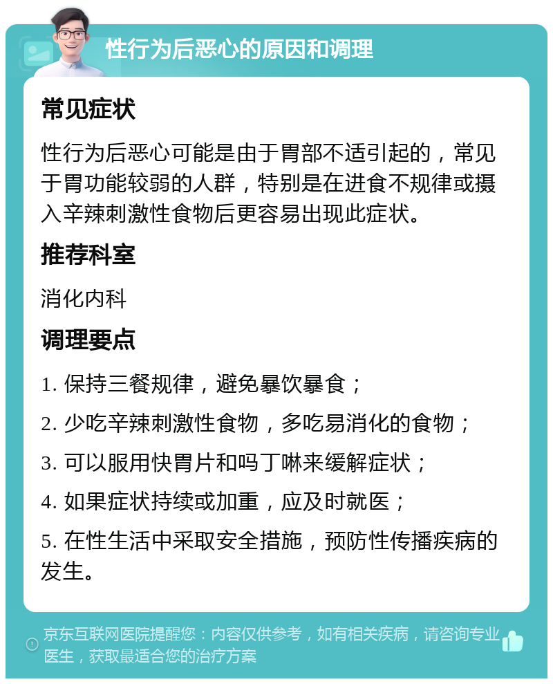 性行为后恶心的原因和调理 常见症状 性行为后恶心可能是由于胃部不适引起的，常见于胃功能较弱的人群，特别是在进食不规律或摄入辛辣刺激性食物后更容易出现此症状。 推荐科室 消化内科 调理要点 1. 保持三餐规律，避免暴饮暴食； 2. 少吃辛辣刺激性食物，多吃易消化的食物； 3. 可以服用快胃片和吗丁啉来缓解症状； 4. 如果症状持续或加重，应及时就医； 5. 在性生活中采取安全措施，预防性传播疾病的发生。