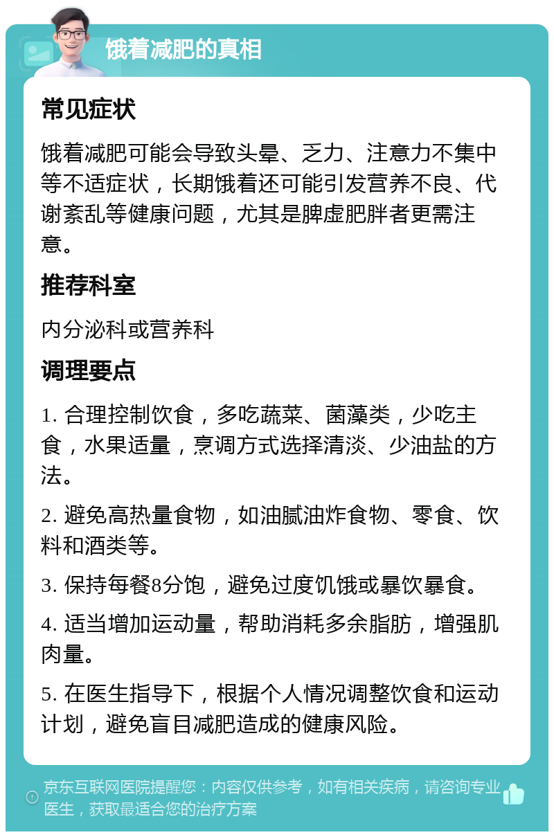 饿着减肥的真相 常见症状 饿着减肥可能会导致头晕、乏力、注意力不集中等不适症状，长期饿着还可能引发营养不良、代谢紊乱等健康问题，尤其是脾虚肥胖者更需注意。 推荐科室 内分泌科或营养科 调理要点 1. 合理控制饮食，多吃蔬菜、菌藻类，少吃主食，水果适量，烹调方式选择清淡、少油盐的方法。 2. 避免高热量食物，如油腻油炸食物、零食、饮料和酒类等。 3. 保持每餐8分饱，避免过度饥饿或暴饮暴食。 4. 适当增加运动量，帮助消耗多余脂肪，增强肌肉量。 5. 在医生指导下，根据个人情况调整饮食和运动计划，避免盲目减肥造成的健康风险。