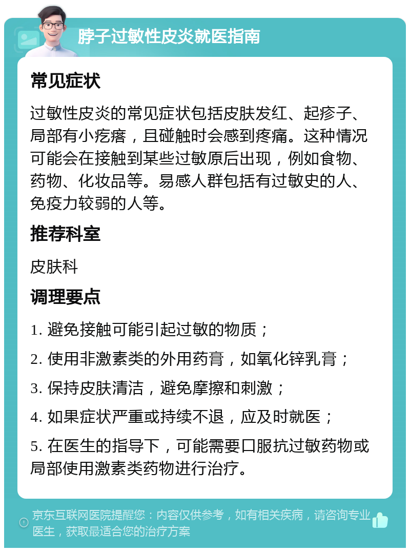 脖子过敏性皮炎就医指南 常见症状 过敏性皮炎的常见症状包括皮肤发红、起疹子、局部有小疙瘩，且碰触时会感到疼痛。这种情况可能会在接触到某些过敏原后出现，例如食物、药物、化妆品等。易感人群包括有过敏史的人、免疫力较弱的人等。 推荐科室 皮肤科 调理要点 1. 避免接触可能引起过敏的物质； 2. 使用非激素类的外用药膏，如氧化锌乳膏； 3. 保持皮肤清洁，避免摩擦和刺激； 4. 如果症状严重或持续不退，应及时就医； 5. 在医生的指导下，可能需要口服抗过敏药物或局部使用激素类药物进行治疗。