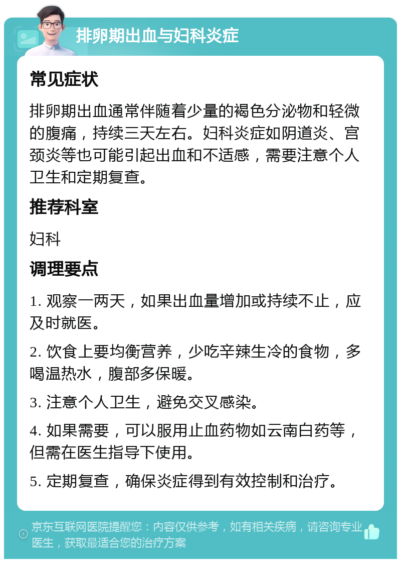 排卵期出血与妇科炎症 常见症状 排卵期出血通常伴随着少量的褐色分泌物和轻微的腹痛，持续三天左右。妇科炎症如阴道炎、宫颈炎等也可能引起出血和不适感，需要注意个人卫生和定期复查。 推荐科室 妇科 调理要点 1. 观察一两天，如果出血量增加或持续不止，应及时就医。 2. 饮食上要均衡营养，少吃辛辣生冷的食物，多喝温热水，腹部多保暖。 3. 注意个人卫生，避免交叉感染。 4. 如果需要，可以服用止血药物如云南白药等，但需在医生指导下使用。 5. 定期复查，确保炎症得到有效控制和治疗。