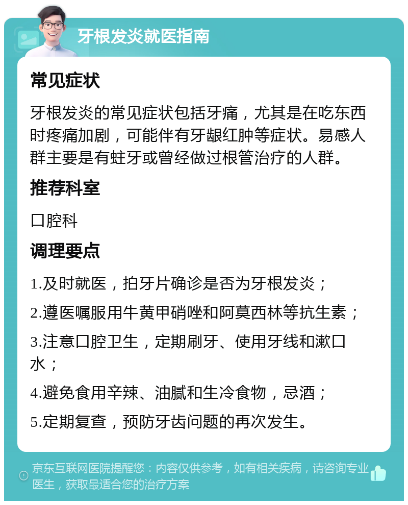 牙根发炎就医指南 常见症状 牙根发炎的常见症状包括牙痛，尤其是在吃东西时疼痛加剧，可能伴有牙龈红肿等症状。易感人群主要是有蛀牙或曾经做过根管治疗的人群。 推荐科室 口腔科 调理要点 1.及时就医，拍牙片确诊是否为牙根发炎； 2.遵医嘱服用牛黄甲硝唑和阿莫西林等抗生素； 3.注意口腔卫生，定期刷牙、使用牙线和漱口水； 4.避免食用辛辣、油腻和生冷食物，忌酒； 5.定期复查，预防牙齿问题的再次发生。