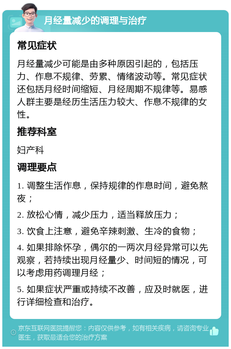 月经量减少的调理与治疗 常见症状 月经量减少可能是由多种原因引起的，包括压力、作息不规律、劳累、情绪波动等。常见症状还包括月经时间缩短、月经周期不规律等。易感人群主要是经历生活压力较大、作息不规律的女性。 推荐科室 妇产科 调理要点 1. 调整生活作息，保持规律的作息时间，避免熬夜； 2. 放松心情，减少压力，适当释放压力； 3. 饮食上注意，避免辛辣刺激、生冷的食物； 4. 如果排除怀孕，偶尔的一两次月经异常可以先观察，若持续出现月经量少、时间短的情况，可以考虑用药调理月经； 5. 如果症状严重或持续不改善，应及时就医，进行详细检查和治疗。