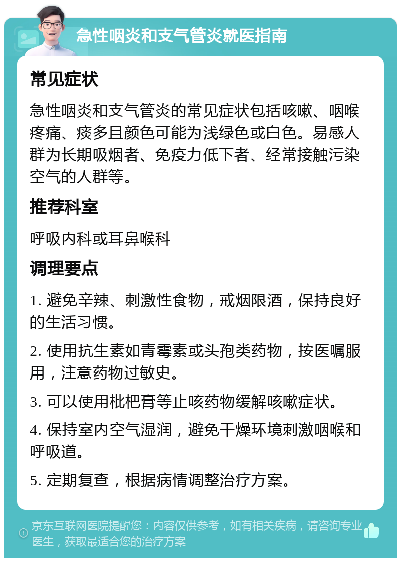 急性咽炎和支气管炎就医指南 常见症状 急性咽炎和支气管炎的常见症状包括咳嗽、咽喉疼痛、痰多且颜色可能为浅绿色或白色。易感人群为长期吸烟者、免疫力低下者、经常接触污染空气的人群等。 推荐科室 呼吸内科或耳鼻喉科 调理要点 1. 避免辛辣、刺激性食物，戒烟限酒，保持良好的生活习惯。 2. 使用抗生素如青霉素或头孢类药物，按医嘱服用，注意药物过敏史。 3. 可以使用枇杷膏等止咳药物缓解咳嗽症状。 4. 保持室内空气湿润，避免干燥环境刺激咽喉和呼吸道。 5. 定期复查，根据病情调整治疗方案。