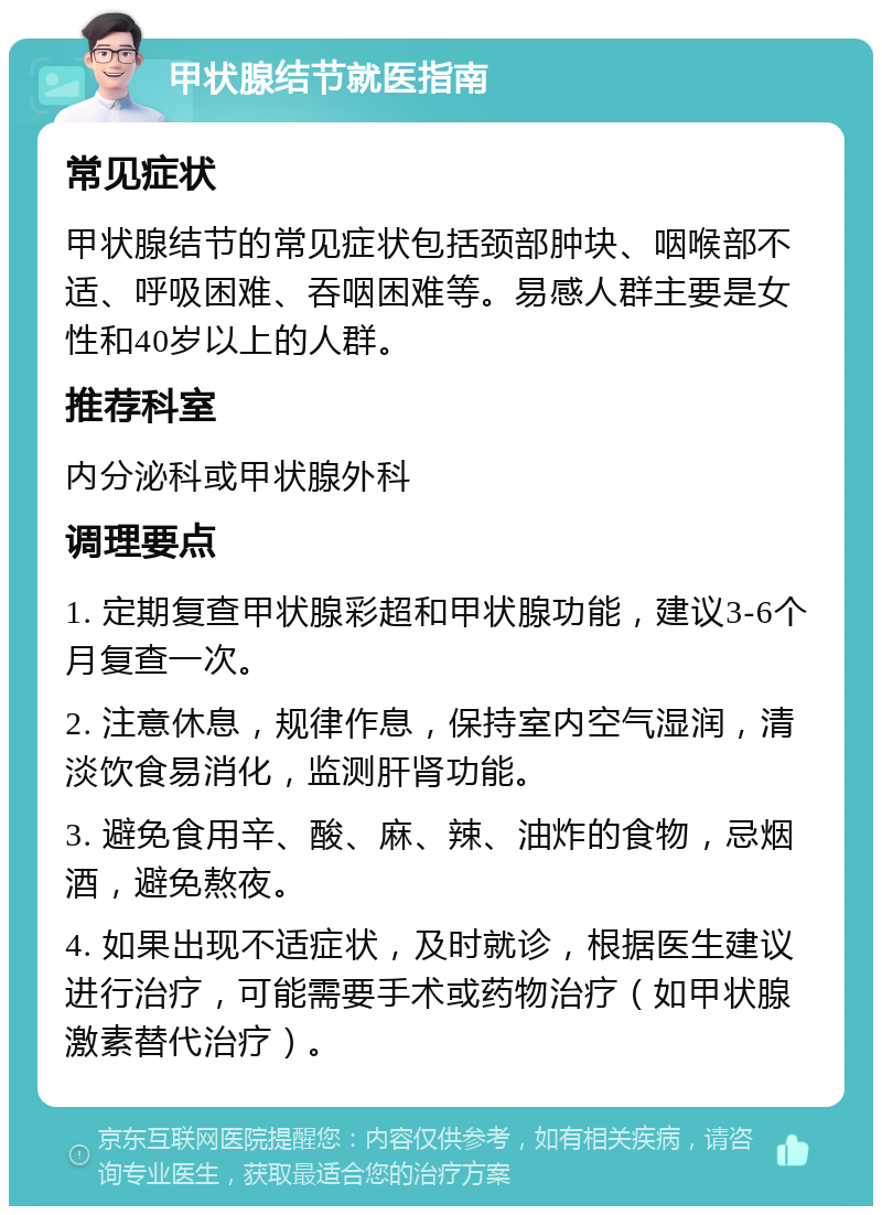 甲状腺结节就医指南 常见症状 甲状腺结节的常见症状包括颈部肿块、咽喉部不适、呼吸困难、吞咽困难等。易感人群主要是女性和40岁以上的人群。 推荐科室 内分泌科或甲状腺外科 调理要点 1. 定期复查甲状腺彩超和甲状腺功能，建议3-6个月复查一次。 2. 注意休息，规律作息，保持室内空气湿润，清淡饮食易消化，监测肝肾功能。 3. 避免食用辛、酸、麻、辣、油炸的食物，忌烟酒，避免熬夜。 4. 如果出现不适症状，及时就诊，根据医生建议进行治疗，可能需要手术或药物治疗（如甲状腺激素替代治疗）。