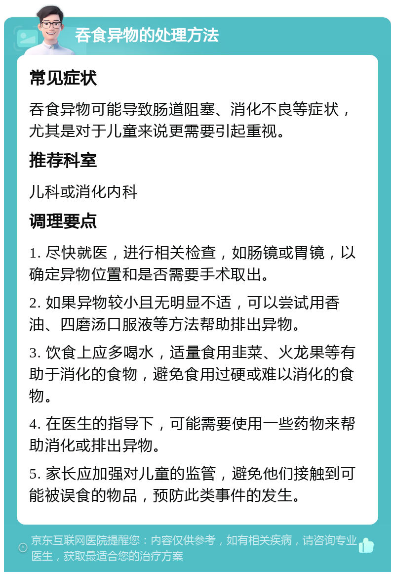 吞食异物的处理方法 常见症状 吞食异物可能导致肠道阻塞、消化不良等症状，尤其是对于儿童来说更需要引起重视。 推荐科室 儿科或消化内科 调理要点 1. 尽快就医，进行相关检查，如肠镜或胃镜，以确定异物位置和是否需要手术取出。 2. 如果异物较小且无明显不适，可以尝试用香油、四磨汤口服液等方法帮助排出异物。 3. 饮食上应多喝水，适量食用韭菜、火龙果等有助于消化的食物，避免食用过硬或难以消化的食物。 4. 在医生的指导下，可能需要使用一些药物来帮助消化或排出异物。 5. 家长应加强对儿童的监管，避免他们接触到可能被误食的物品，预防此类事件的发生。