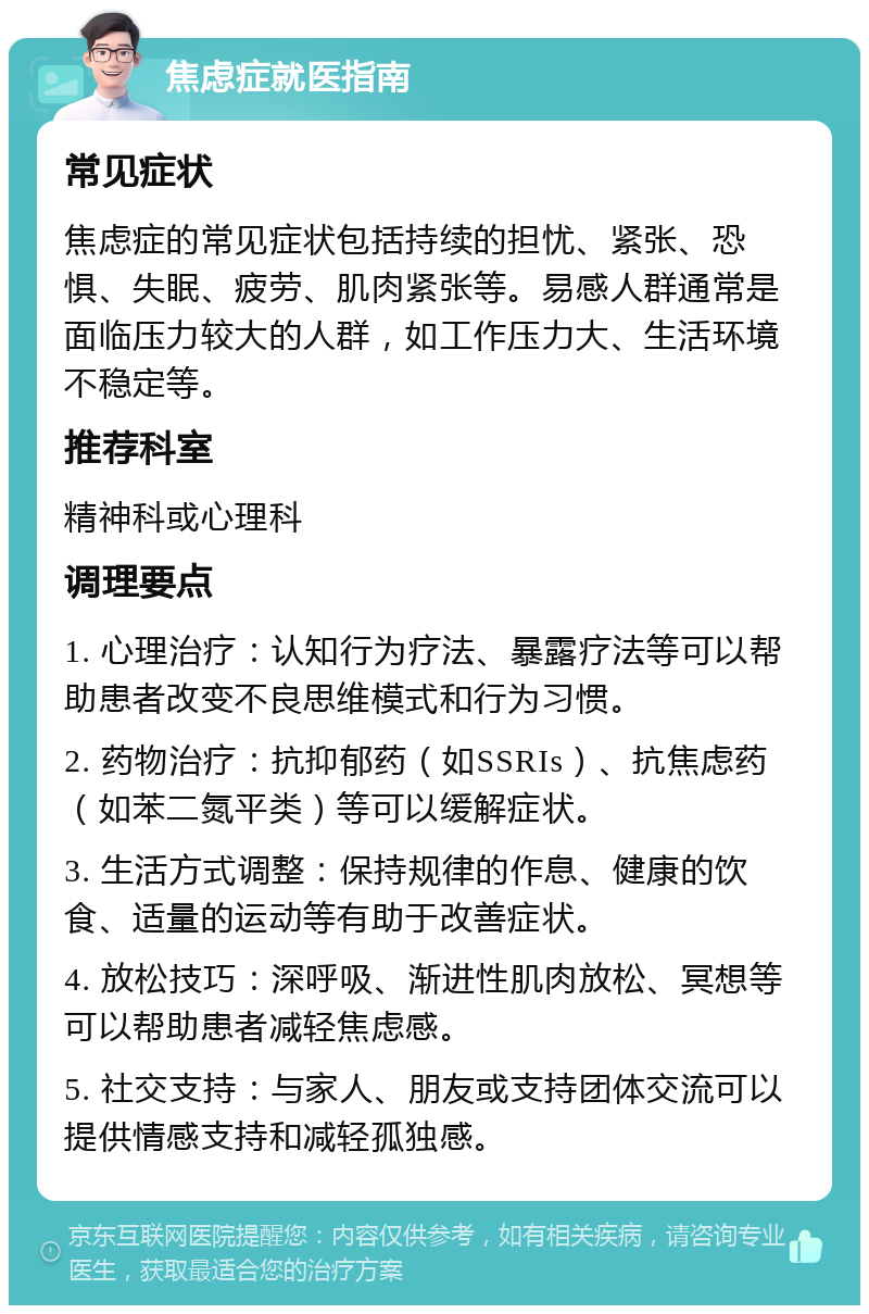 焦虑症就医指南 常见症状 焦虑症的常见症状包括持续的担忧、紧张、恐惧、失眠、疲劳、肌肉紧张等。易感人群通常是面临压力较大的人群，如工作压力大、生活环境不稳定等。 推荐科室 精神科或心理科 调理要点 1. 心理治疗：认知行为疗法、暴露疗法等可以帮助患者改变不良思维模式和行为习惯。 2. 药物治疗：抗抑郁药（如SSRIs）、抗焦虑药（如苯二氮平类）等可以缓解症状。 3. 生活方式调整：保持规律的作息、健康的饮食、适量的运动等有助于改善症状。 4. 放松技巧：深呼吸、渐进性肌肉放松、冥想等可以帮助患者减轻焦虑感。 5. 社交支持：与家人、朋友或支持团体交流可以提供情感支持和减轻孤独感。