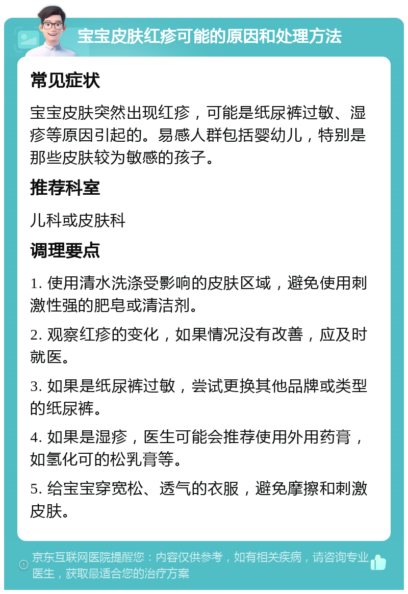 宝宝皮肤红疹可能的原因和处理方法 常见症状 宝宝皮肤突然出现红疹，可能是纸尿裤过敏、湿疹等原因引起的。易感人群包括婴幼儿，特别是那些皮肤较为敏感的孩子。 推荐科室 儿科或皮肤科 调理要点 1. 使用清水洗涤受影响的皮肤区域，避免使用刺激性强的肥皂或清洁剂。 2. 观察红疹的变化，如果情况没有改善，应及时就医。 3. 如果是纸尿裤过敏，尝试更换其他品牌或类型的纸尿裤。 4. 如果是湿疹，医生可能会推荐使用外用药膏，如氢化可的松乳膏等。 5. 给宝宝穿宽松、透气的衣服，避免摩擦和刺激皮肤。