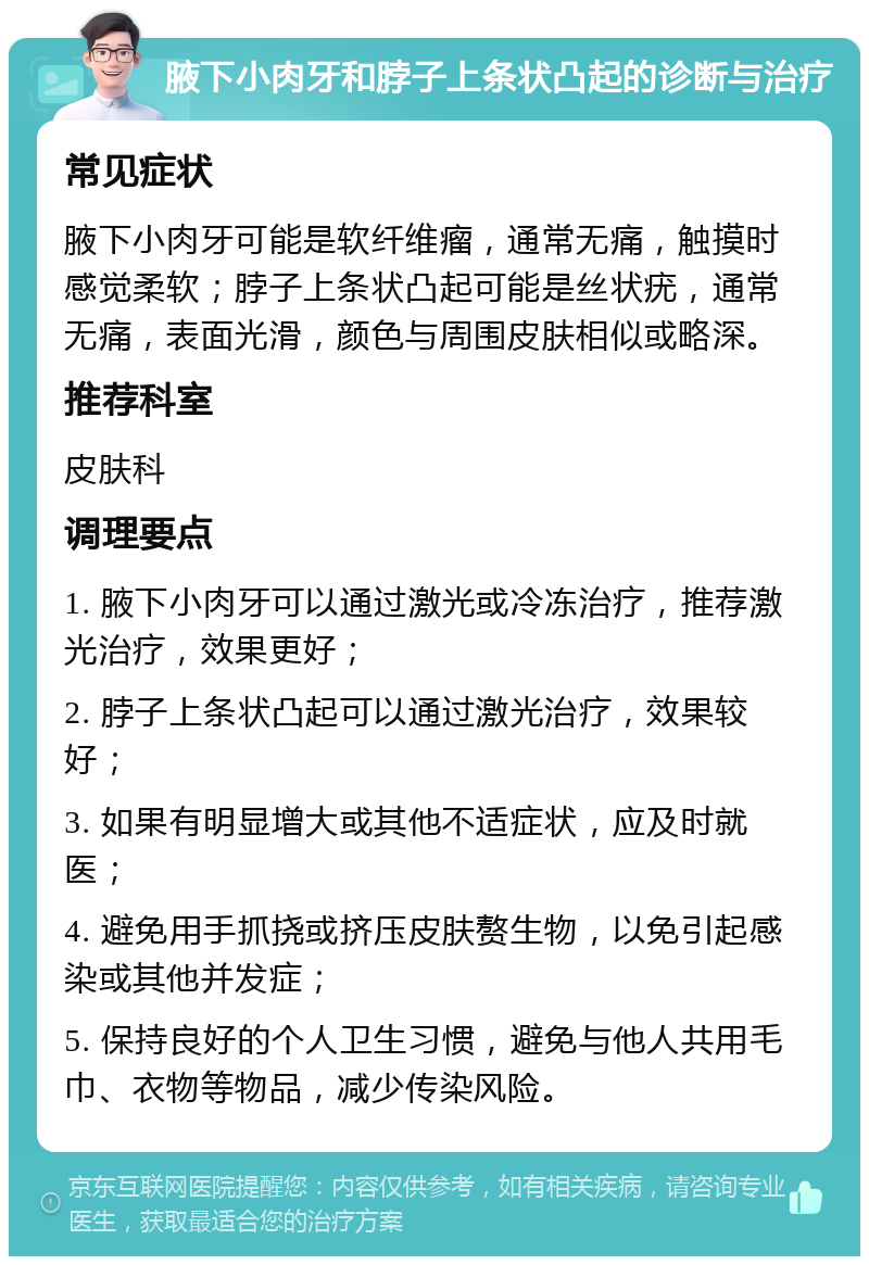 腋下小肉牙和脖子上条状凸起的诊断与治疗 常见症状 腋下小肉牙可能是软纤维瘤，通常无痛，触摸时感觉柔软；脖子上条状凸起可能是丝状疣，通常无痛，表面光滑，颜色与周围皮肤相似或略深。 推荐科室 皮肤科 调理要点 1. 腋下小肉牙可以通过激光或冷冻治疗，推荐激光治疗，效果更好； 2. 脖子上条状凸起可以通过激光治疗，效果较好； 3. 如果有明显增大或其他不适症状，应及时就医； 4. 避免用手抓挠或挤压皮肤赘生物，以免引起感染或其他并发症； 5. 保持良好的个人卫生习惯，避免与他人共用毛巾、衣物等物品，减少传染风险。