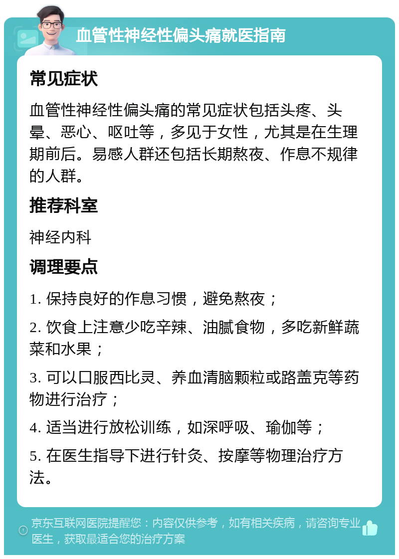 血管性神经性偏头痛就医指南 常见症状 血管性神经性偏头痛的常见症状包括头疼、头晕、恶心、呕吐等，多见于女性，尤其是在生理期前后。易感人群还包括长期熬夜、作息不规律的人群。 推荐科室 神经内科 调理要点 1. 保持良好的作息习惯，避免熬夜； 2. 饮食上注意少吃辛辣、油腻食物，多吃新鲜蔬菜和水果； 3. 可以口服西比灵、养血清脑颗粒或路盖克等药物进行治疗； 4. 适当进行放松训练，如深呼吸、瑜伽等； 5. 在医生指导下进行针灸、按摩等物理治疗方法。