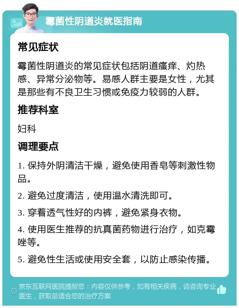 霉菌性阴道炎就医指南 常见症状 霉菌性阴道炎的常见症状包括阴道瘙痒、灼热感、异常分泌物等。易感人群主要是女性，尤其是那些有不良卫生习惯或免疫力较弱的人群。 推荐科室 妇科 调理要点 1. 保持外阴清洁干燥，避免使用香皂等刺激性物品。 2. 避免过度清洁，使用温水清洗即可。 3. 穿着透气性好的内裤，避免紧身衣物。 4. 使用医生推荐的抗真菌药物进行治疗，如克霉唑等。 5. 避免性生活或使用安全套，以防止感染传播。