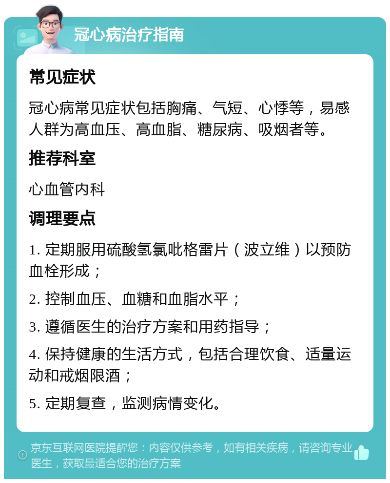 冠心病治疗指南 常见症状 冠心病常见症状包括胸痛、气短、心悸等，易感人群为高血压、高血脂、糖尿病、吸烟者等。 推荐科室 心血管内科 调理要点 1. 定期服用硫酸氢氯吡格雷片（波立维）以预防血栓形成； 2. 控制血压、血糖和血脂水平； 3. 遵循医生的治疗方案和用药指导； 4. 保持健康的生活方式，包括合理饮食、适量运动和戒烟限酒； 5. 定期复查，监测病情变化。