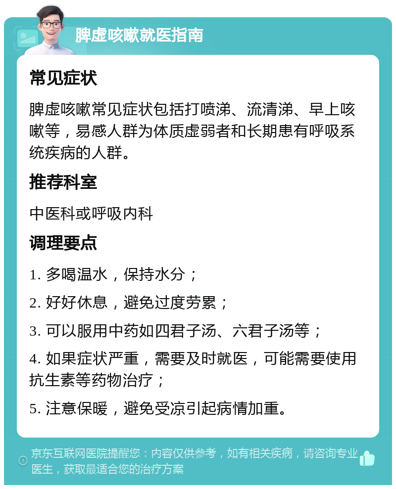 脾虚咳嗽就医指南 常见症状 脾虚咳嗽常见症状包括打喷涕、流清涕、早上咳嗽等，易感人群为体质虚弱者和长期患有呼吸系统疾病的人群。 推荐科室 中医科或呼吸内科 调理要点 1. 多喝温水，保持水分； 2. 好好休息，避免过度劳累； 3. 可以服用中药如四君子汤、六君子汤等； 4. 如果症状严重，需要及时就医，可能需要使用抗生素等药物治疗； 5. 注意保暖，避免受凉引起病情加重。