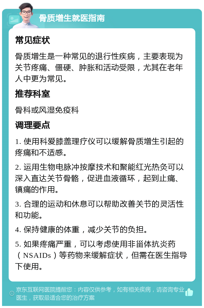 骨质增生就医指南 常见症状 骨质增生是一种常见的退行性疾病，主要表现为关节疼痛、僵硬、肿胀和活动受限，尤其在老年人中更为常见。 推荐科室 骨科或风湿免疫科 调理要点 1. 使用科爱膝盖理疗仪可以缓解骨质增生引起的疼痛和不适感。 2. 运用生物电脉冲按摩技术和聚能红光热灸可以深入直达关节骨骼，促进血液循环，起到止痛、镇痛的作用。 3. 合理的运动和休息可以帮助改善关节的灵活性和功能。 4. 保持健康的体重，减少关节的负担。 5. 如果疼痛严重，可以考虑使用非甾体抗炎药（NSAIDs）等药物来缓解症状，但需在医生指导下使用。