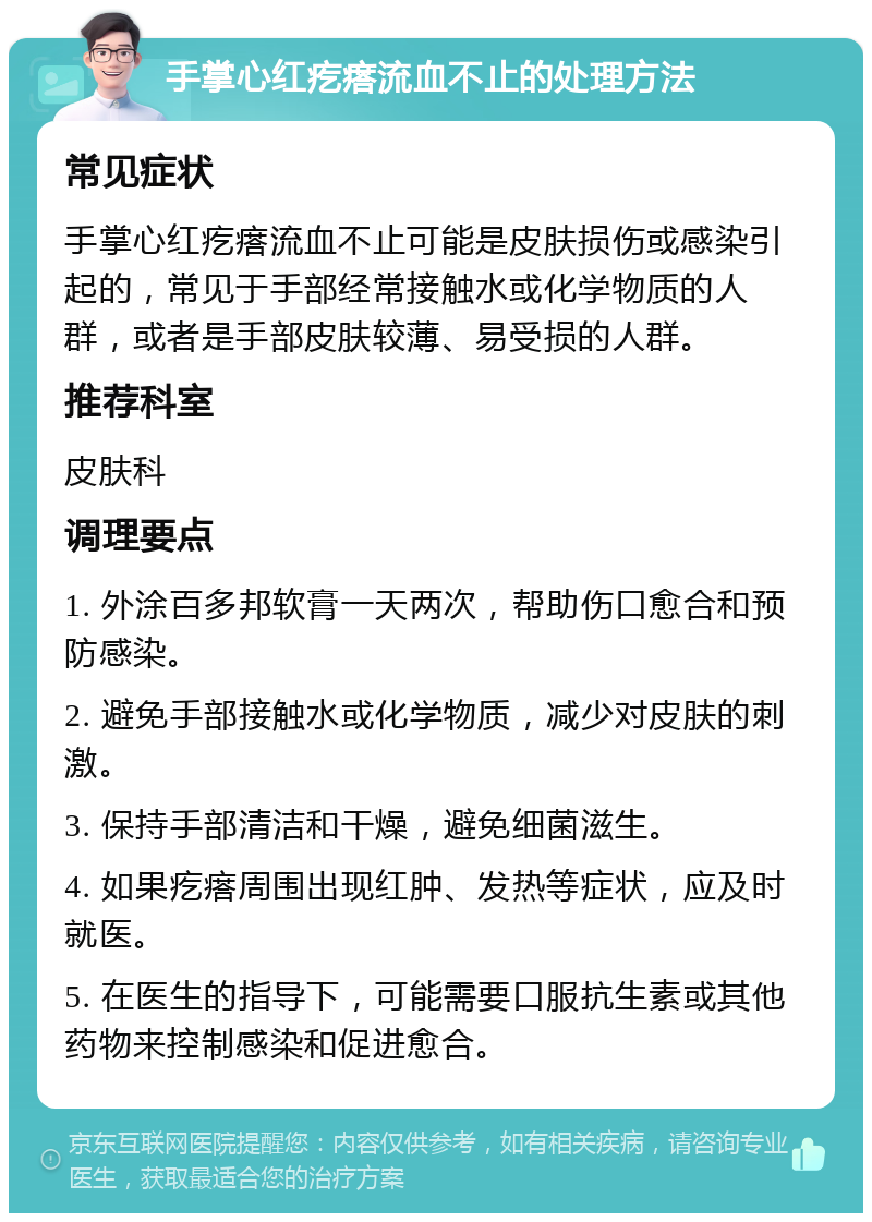 手掌心红疙瘩流血不止的处理方法 常见症状 手掌心红疙瘩流血不止可能是皮肤损伤或感染引起的，常见于手部经常接触水或化学物质的人群，或者是手部皮肤较薄、易受损的人群。 推荐科室 皮肤科 调理要点 1. 外涂百多邦软膏一天两次，帮助伤口愈合和预防感染。 2. 避免手部接触水或化学物质，减少对皮肤的刺激。 3. 保持手部清洁和干燥，避免细菌滋生。 4. 如果疙瘩周围出现红肿、发热等症状，应及时就医。 5. 在医生的指导下，可能需要口服抗生素或其他药物来控制感染和促进愈合。