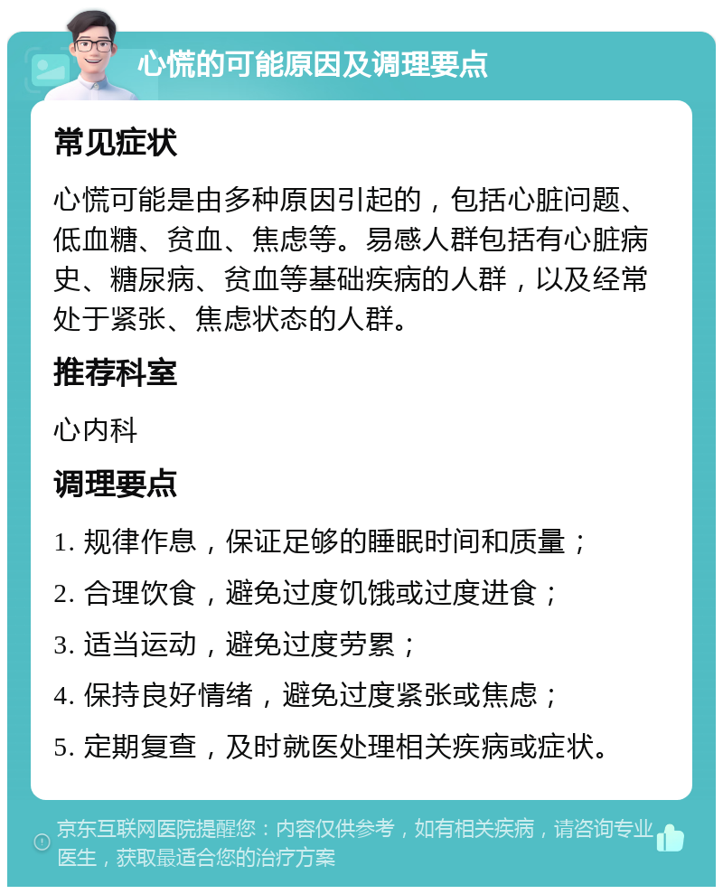 心慌的可能原因及调理要点 常见症状 心慌可能是由多种原因引起的，包括心脏问题、低血糖、贫血、焦虑等。易感人群包括有心脏病史、糖尿病、贫血等基础疾病的人群，以及经常处于紧张、焦虑状态的人群。 推荐科室 心内科 调理要点 1. 规律作息，保证足够的睡眠时间和质量； 2. 合理饮食，避免过度饥饿或过度进食； 3. 适当运动，避免过度劳累； 4. 保持良好情绪，避免过度紧张或焦虑； 5. 定期复查，及时就医处理相关疾病或症状。