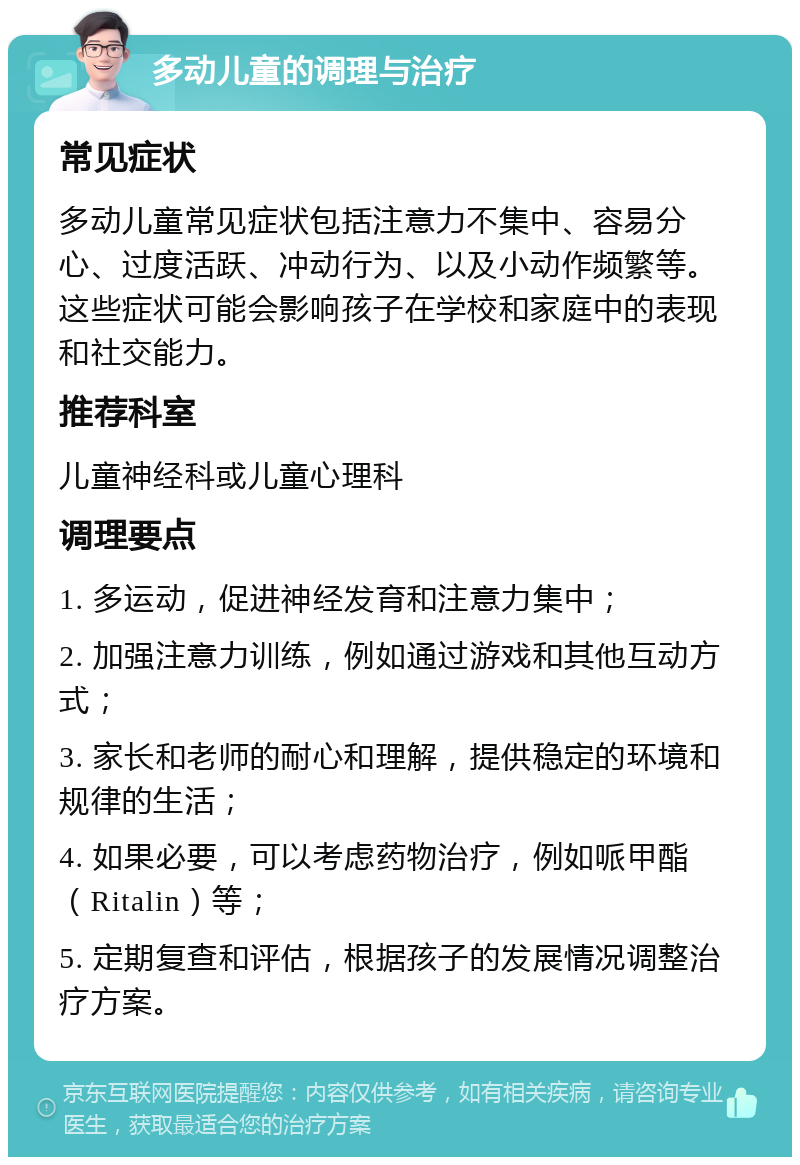 多动儿童的调理与治疗 常见症状 多动儿童常见症状包括注意力不集中、容易分心、过度活跃、冲动行为、以及小动作频繁等。这些症状可能会影响孩子在学校和家庭中的表现和社交能力。 推荐科室 儿童神经科或儿童心理科 调理要点 1. 多运动，促进神经发育和注意力集中； 2. 加强注意力训练，例如通过游戏和其他互动方式； 3. 家长和老师的耐心和理解，提供稳定的环境和规律的生活； 4. 如果必要，可以考虑药物治疗，例如哌甲酯（Ritalin）等； 5. 定期复查和评估，根据孩子的发展情况调整治疗方案。