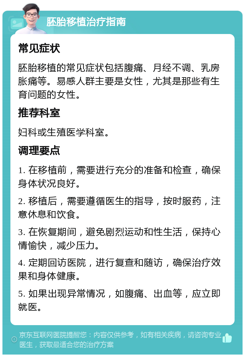 胚胎移植治疗指南 常见症状 胚胎移植的常见症状包括腹痛、月经不调、乳房胀痛等。易感人群主要是女性，尤其是那些有生育问题的女性。 推荐科室 妇科或生殖医学科室。 调理要点 1. 在移植前，需要进行充分的准备和检查，确保身体状况良好。 2. 移植后，需要遵循医生的指导，按时服药，注意休息和饮食。 3. 在恢复期间，避免剧烈运动和性生活，保持心情愉快，减少压力。 4. 定期回访医院，进行复查和随访，确保治疗效果和身体健康。 5. 如果出现异常情况，如腹痛、出血等，应立即就医。