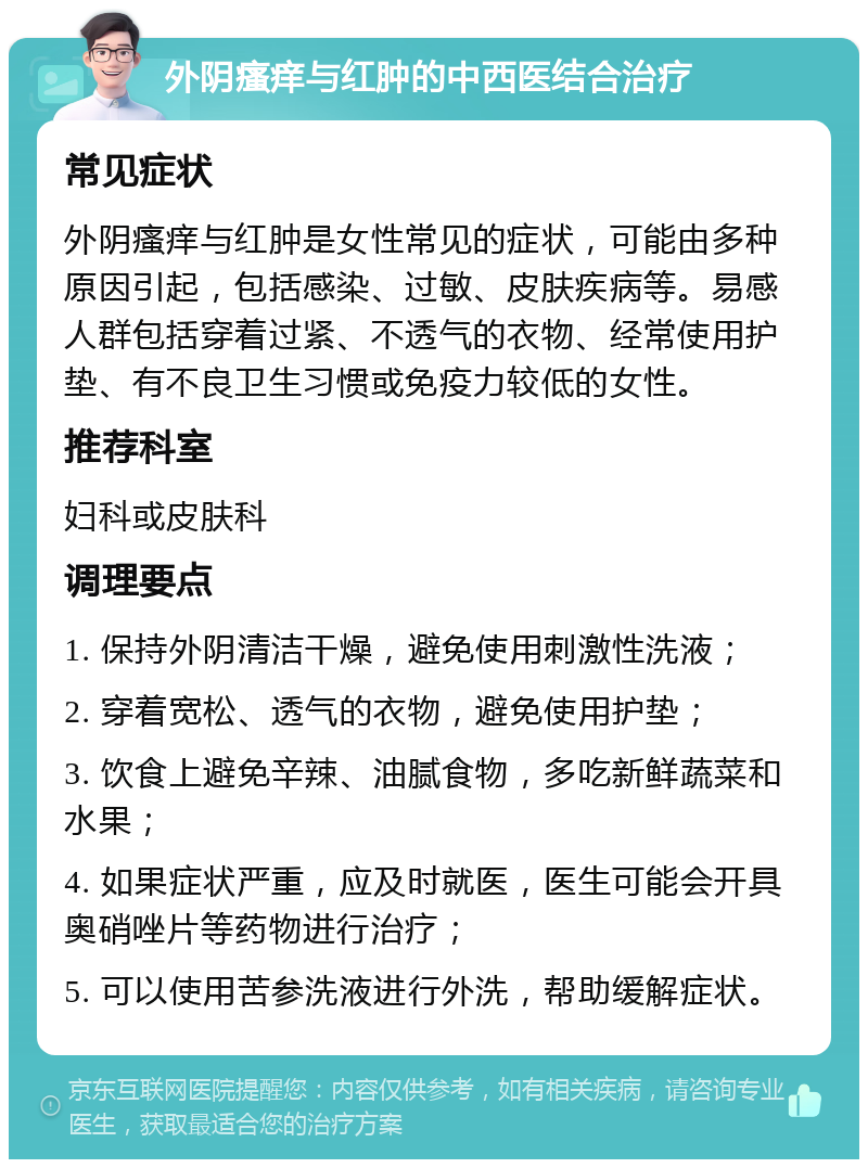 外阴瘙痒与红肿的中西医结合治疗 常见症状 外阴瘙痒与红肿是女性常见的症状，可能由多种原因引起，包括感染、过敏、皮肤疾病等。易感人群包括穿着过紧、不透气的衣物、经常使用护垫、有不良卫生习惯或免疫力较低的女性。 推荐科室 妇科或皮肤科 调理要点 1. 保持外阴清洁干燥，避免使用刺激性洗液； 2. 穿着宽松、透气的衣物，避免使用护垫； 3. 饮食上避免辛辣、油腻食物，多吃新鲜蔬菜和水果； 4. 如果症状严重，应及时就医，医生可能会开具奥硝唑片等药物进行治疗； 5. 可以使用苦参洗液进行外洗，帮助缓解症状。