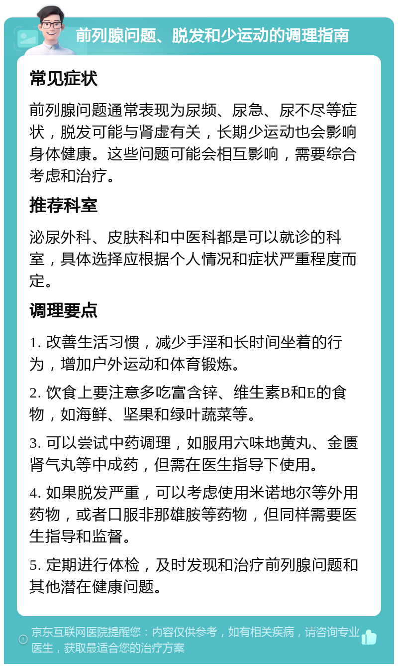 前列腺问题、脱发和少运动的调理指南 常见症状 前列腺问题通常表现为尿频、尿急、尿不尽等症状，脱发可能与肾虚有关，长期少运动也会影响身体健康。这些问题可能会相互影响，需要综合考虑和治疗。 推荐科室 泌尿外科、皮肤科和中医科都是可以就诊的科室，具体选择应根据个人情况和症状严重程度而定。 调理要点 1. 改善生活习惯，减少手淫和长时间坐着的行为，增加户外运动和体育锻炼。 2. 饮食上要注意多吃富含锌、维生素B和E的食物，如海鲜、坚果和绿叶蔬菜等。 3. 可以尝试中药调理，如服用六味地黄丸、金匮肾气丸等中成药，但需在医生指导下使用。 4. 如果脱发严重，可以考虑使用米诺地尔等外用药物，或者口服非那雄胺等药物，但同样需要医生指导和监督。 5. 定期进行体检，及时发现和治疗前列腺问题和其他潜在健康问题。