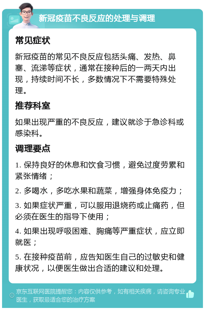 新冠疫苗不良反应的处理与调理 常见症状 新冠疫苗的常见不良反应包括头痛、发热、鼻塞、流涕等症状，通常在接种后的一两天内出现，持续时间不长，多数情况下不需要特殊处理。 推荐科室 如果出现严重的不良反应，建议就诊于急诊科或感染科。 调理要点 1. 保持良好的休息和饮食习惯，避免过度劳累和紧张情绪； 2. 多喝水，多吃水果和蔬菜，增强身体免疫力； 3. 如果症状严重，可以服用退烧药或止痛药，但必须在医生的指导下使用； 4. 如果出现呼吸困难、胸痛等严重症状，应立即就医； 5. 在接种疫苗前，应告知医生自己的过敏史和健康状况，以便医生做出合适的建议和处理。