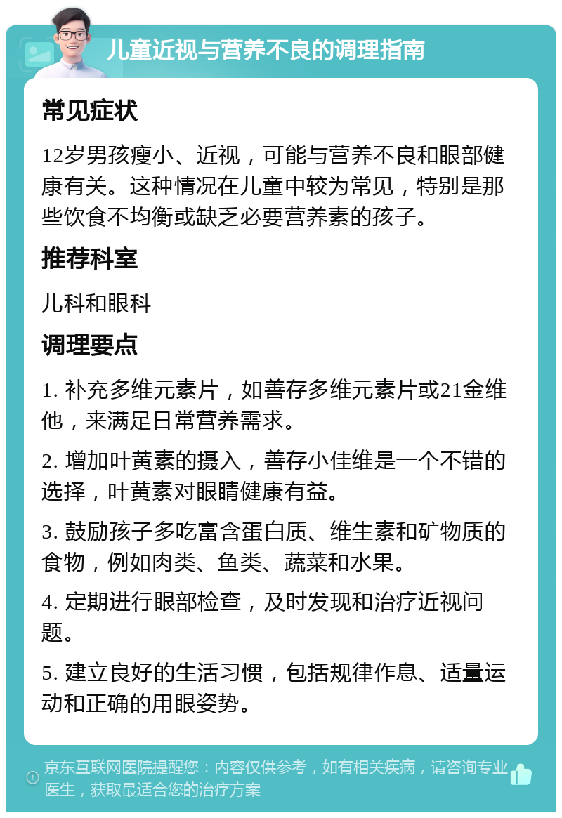 儿童近视与营养不良的调理指南 常见症状 12岁男孩瘦小、近视，可能与营养不良和眼部健康有关。这种情况在儿童中较为常见，特别是那些饮食不均衡或缺乏必要营养素的孩子。 推荐科室 儿科和眼科 调理要点 1. 补充多维元素片，如善存多维元素片或21金维他，来满足日常营养需求。 2. 增加叶黄素的摄入，善存小佳维是一个不错的选择，叶黄素对眼睛健康有益。 3. 鼓励孩子多吃富含蛋白质、维生素和矿物质的食物，例如肉类、鱼类、蔬菜和水果。 4. 定期进行眼部检查，及时发现和治疗近视问题。 5. 建立良好的生活习惯，包括规律作息、适量运动和正确的用眼姿势。