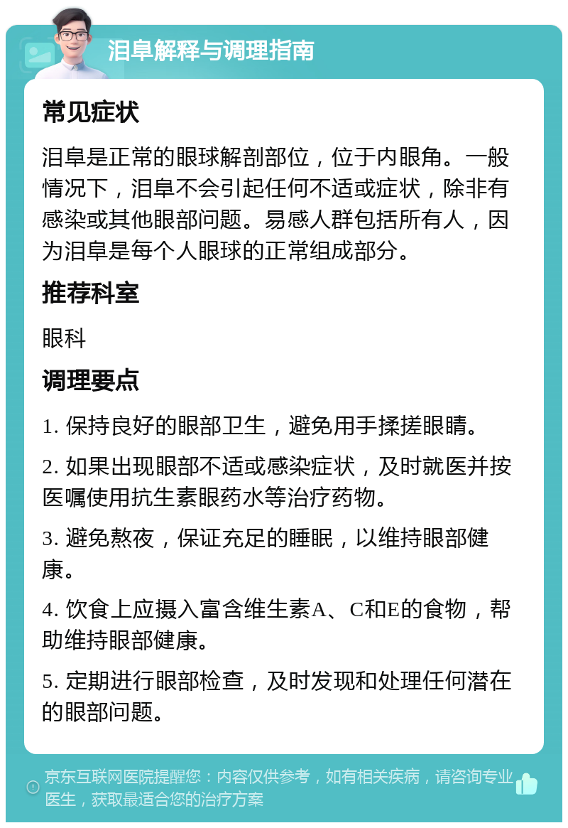 泪阜解释与调理指南 常见症状 泪阜是正常的眼球解剖部位，位于内眼角。一般情况下，泪阜不会引起任何不适或症状，除非有感染或其他眼部问题。易感人群包括所有人，因为泪阜是每个人眼球的正常组成部分。 推荐科室 眼科 调理要点 1. 保持良好的眼部卫生，避免用手揉搓眼睛。 2. 如果出现眼部不适或感染症状，及时就医并按医嘱使用抗生素眼药水等治疗药物。 3. 避免熬夜，保证充足的睡眠，以维持眼部健康。 4. 饮食上应摄入富含维生素A、C和E的食物，帮助维持眼部健康。 5. 定期进行眼部检查，及时发现和处理任何潜在的眼部问题。