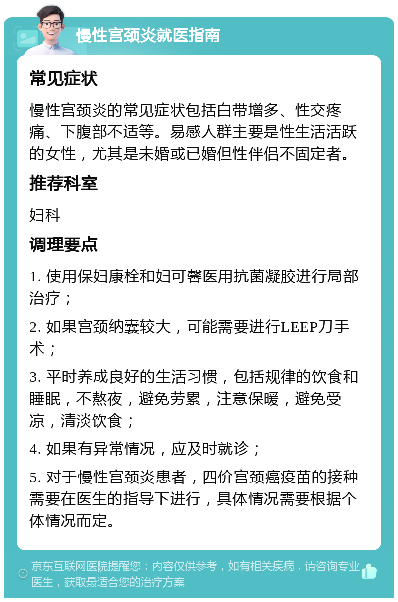 慢性宫颈炎就医指南 常见症状 慢性宫颈炎的常见症状包括白带增多、性交疼痛、下腹部不适等。易感人群主要是性生活活跃的女性，尤其是未婚或已婚但性伴侣不固定者。 推荐科室 妇科 调理要点 1. 使用保妇康栓和妇可馨医用抗菌凝胶进行局部治疗； 2. 如果宫颈纳囊较大，可能需要进行LEEP刀手术； 3. 平时养成良好的生活习惯，包括规律的饮食和睡眠，不熬夜，避免劳累，注意保暖，避免受凉，清淡饮食； 4. 如果有异常情况，应及时就诊； 5. 对于慢性宫颈炎患者，四价宫颈癌疫苗的接种需要在医生的指导下进行，具体情况需要根据个体情况而定。