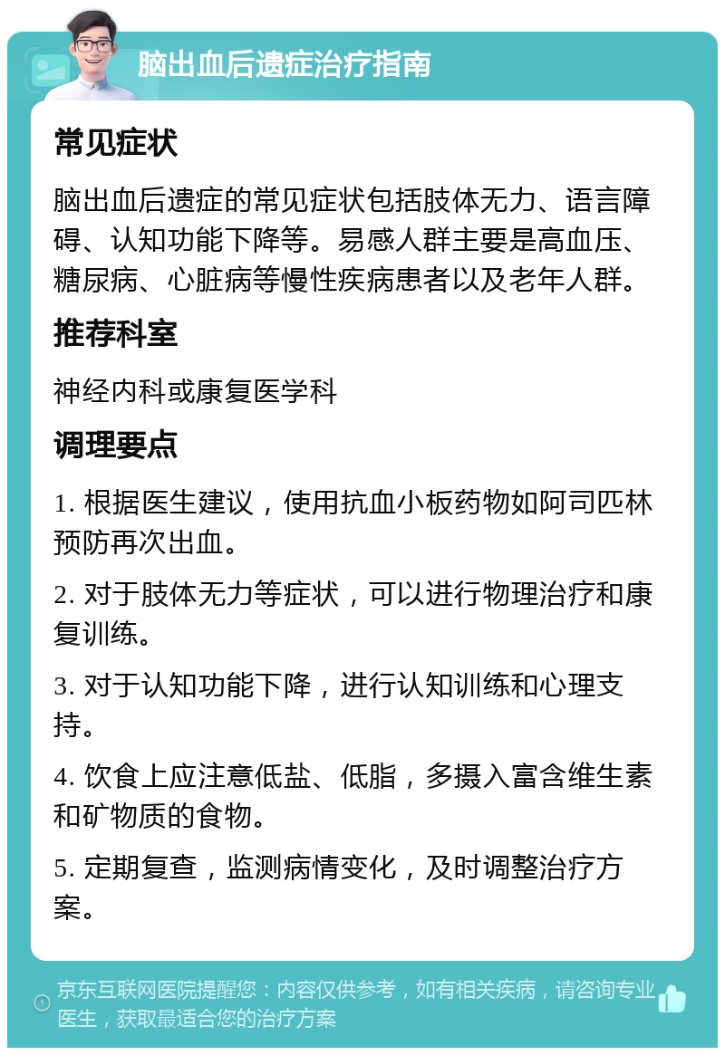 脑出血后遗症治疗指南 常见症状 脑出血后遗症的常见症状包括肢体无力、语言障碍、认知功能下降等。易感人群主要是高血压、糖尿病、心脏病等慢性疾病患者以及老年人群。 推荐科室 神经内科或康复医学科 调理要点 1. 根据医生建议，使用抗血小板药物如阿司匹林预防再次出血。 2. 对于肢体无力等症状，可以进行物理治疗和康复训练。 3. 对于认知功能下降，进行认知训练和心理支持。 4. 饮食上应注意低盐、低脂，多摄入富含维生素和矿物质的食物。 5. 定期复查，监测病情变化，及时调整治疗方案。