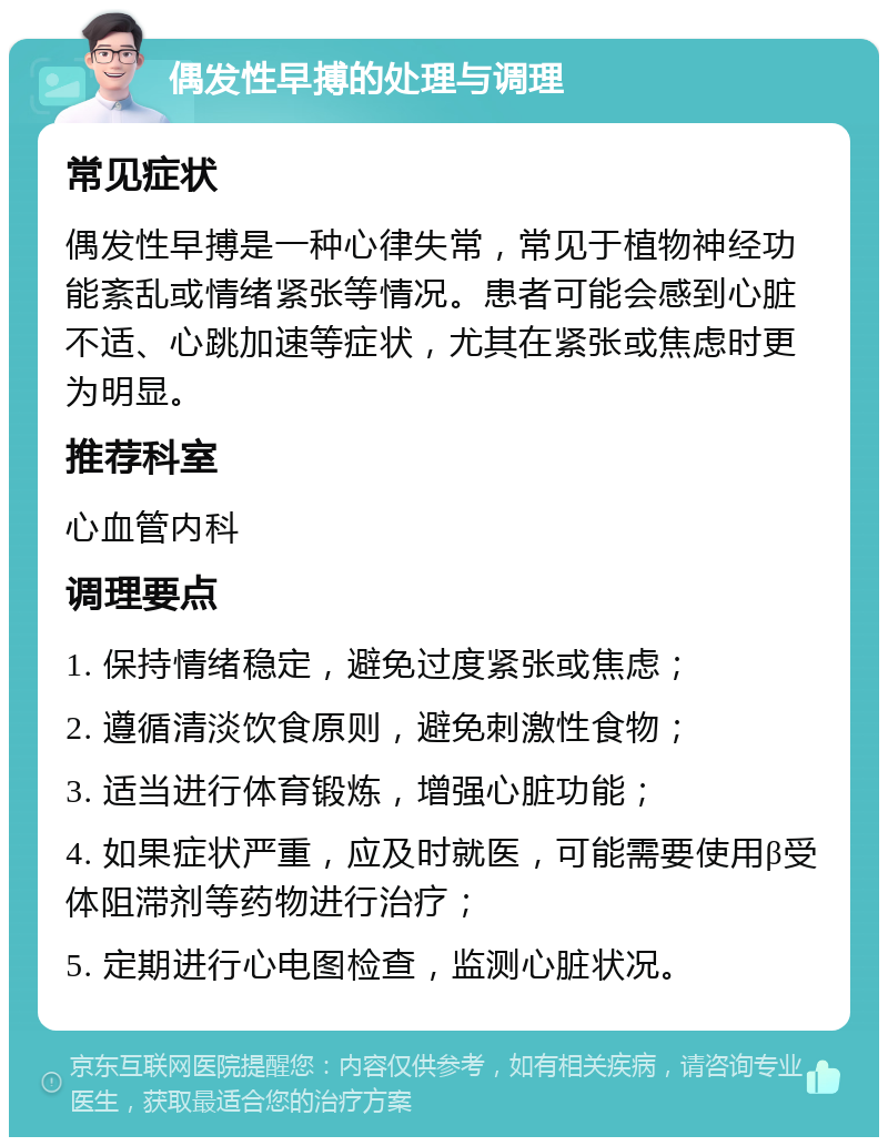 偶发性早搏的处理与调理 常见症状 偶发性早搏是一种心律失常，常见于植物神经功能紊乱或情绪紧张等情况。患者可能会感到心脏不适、心跳加速等症状，尤其在紧张或焦虑时更为明显。 推荐科室 心血管内科 调理要点 1. 保持情绪稳定，避免过度紧张或焦虑； 2. 遵循清淡饮食原则，避免刺激性食物； 3. 适当进行体育锻炼，增强心脏功能； 4. 如果症状严重，应及时就医，可能需要使用β受体阻滞剂等药物进行治疗； 5. 定期进行心电图检查，监测心脏状况。