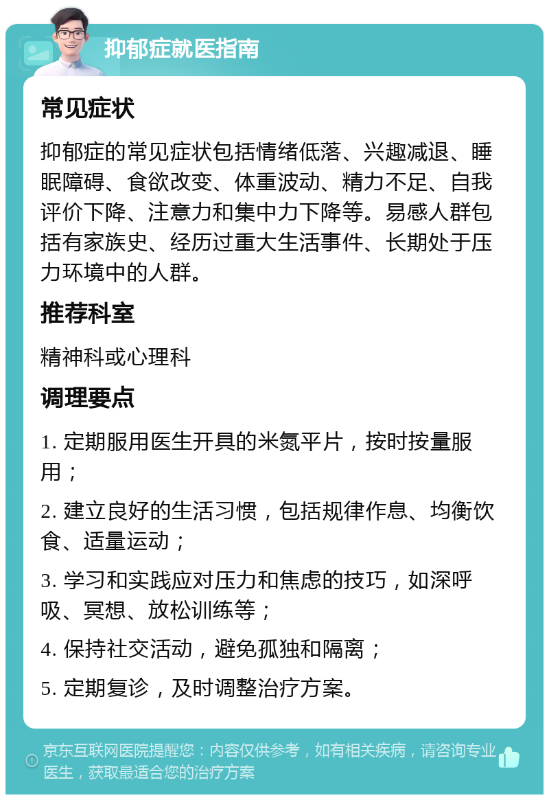 抑郁症就医指南 常见症状 抑郁症的常见症状包括情绪低落、兴趣减退、睡眠障碍、食欲改变、体重波动、精力不足、自我评价下降、注意力和集中力下降等。易感人群包括有家族史、经历过重大生活事件、长期处于压力环境中的人群。 推荐科室 精神科或心理科 调理要点 1. 定期服用医生开具的米氮平片，按时按量服用； 2. 建立良好的生活习惯，包括规律作息、均衡饮食、适量运动； 3. 学习和实践应对压力和焦虑的技巧，如深呼吸、冥想、放松训练等； 4. 保持社交活动，避免孤独和隔离； 5. 定期复诊，及时调整治疗方案。