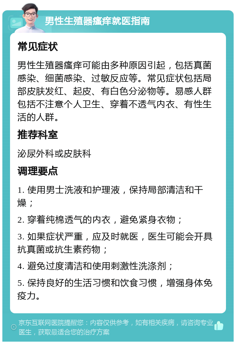 男性生殖器瘙痒就医指南 常见症状 男性生殖器瘙痒可能由多种原因引起，包括真菌感染、细菌感染、过敏反应等。常见症状包括局部皮肤发红、起皮、有白色分泌物等。易感人群包括不注意个人卫生、穿着不透气内衣、有性生活的人群。 推荐科室 泌尿外科或皮肤科 调理要点 1. 使用男士洗液和护理液，保持局部清洁和干燥； 2. 穿着纯棉透气的内衣，避免紧身衣物； 3. 如果症状严重，应及时就医，医生可能会开具抗真菌或抗生素药物； 4. 避免过度清洁和使用刺激性洗涤剂； 5. 保持良好的生活习惯和饮食习惯，增强身体免疫力。