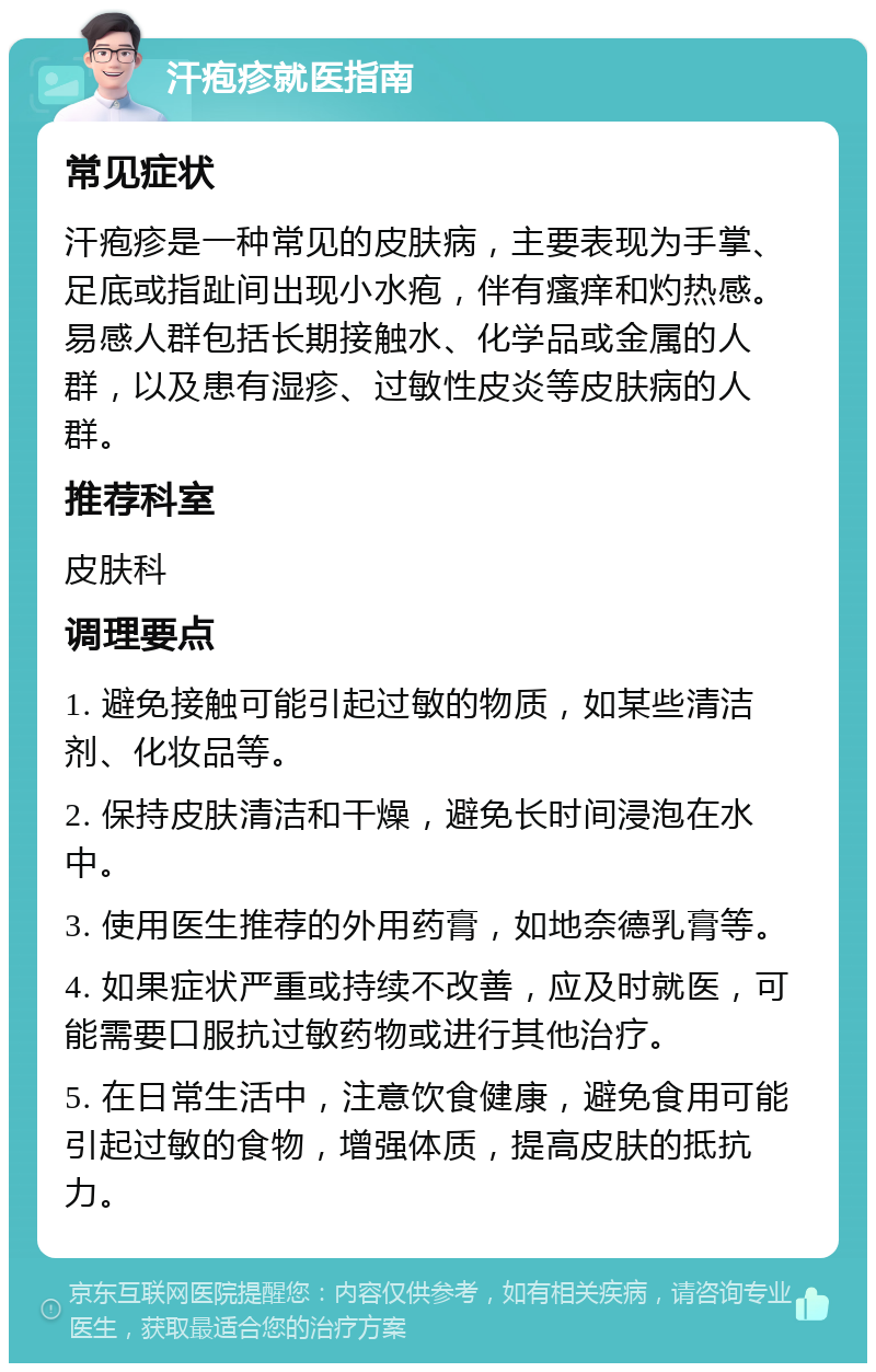 汗疱疹就医指南 常见症状 汗疱疹是一种常见的皮肤病，主要表现为手掌、足底或指趾间出现小水疱，伴有瘙痒和灼热感。易感人群包括长期接触水、化学品或金属的人群，以及患有湿疹、过敏性皮炎等皮肤病的人群。 推荐科室 皮肤科 调理要点 1. 避免接触可能引起过敏的物质，如某些清洁剂、化妆品等。 2. 保持皮肤清洁和干燥，避免长时间浸泡在水中。 3. 使用医生推荐的外用药膏，如地奈德乳膏等。 4. 如果症状严重或持续不改善，应及时就医，可能需要口服抗过敏药物或进行其他治疗。 5. 在日常生活中，注意饮食健康，避免食用可能引起过敏的食物，增强体质，提高皮肤的抵抗力。