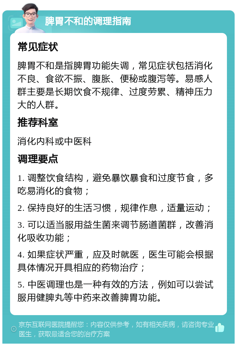 脾胃不和的调理指南 常见症状 脾胃不和是指脾胃功能失调，常见症状包括消化不良、食欲不振、腹胀、便秘或腹泻等。易感人群主要是长期饮食不规律、过度劳累、精神压力大的人群。 推荐科室 消化内科或中医科 调理要点 1. 调整饮食结构，避免暴饮暴食和过度节食，多吃易消化的食物； 2. 保持良好的生活习惯，规律作息，适量运动； 3. 可以适当服用益生菌来调节肠道菌群，改善消化吸收功能； 4. 如果症状严重，应及时就医，医生可能会根据具体情况开具相应的药物治疗； 5. 中医调理也是一种有效的方法，例如可以尝试服用健脾丸等中药来改善脾胃功能。