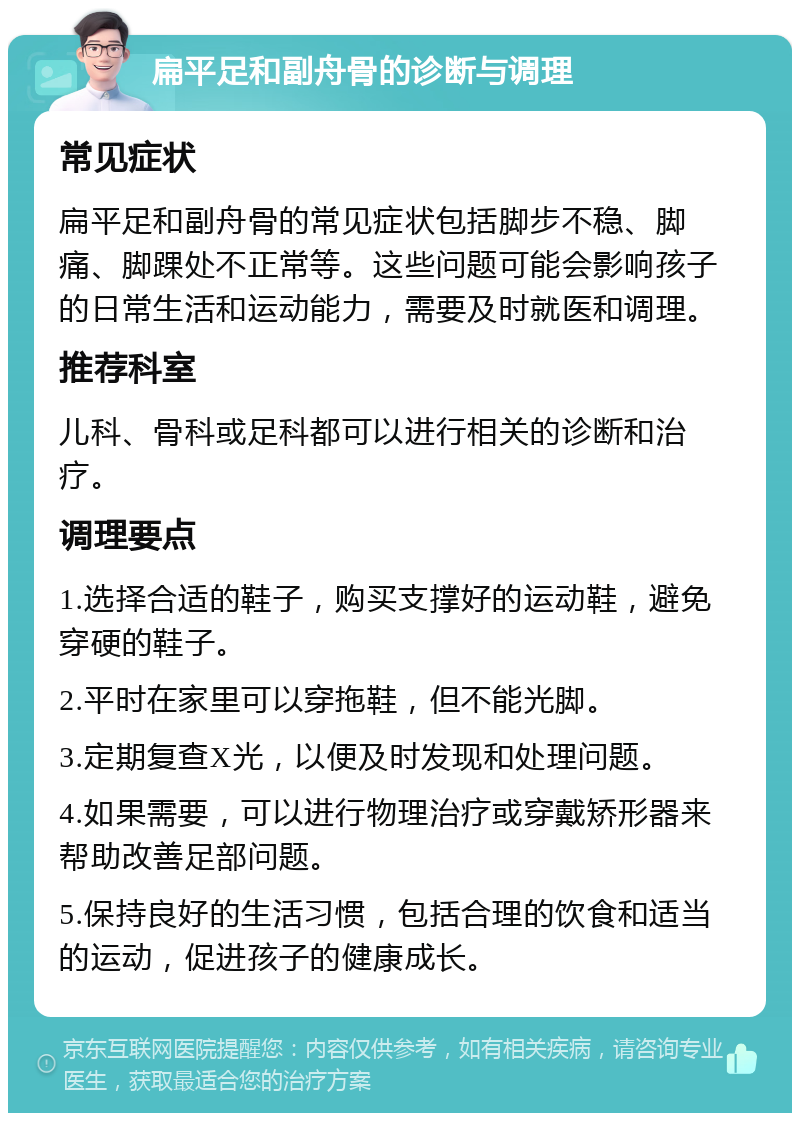 扁平足和副舟骨的诊断与调理 常见症状 扁平足和副舟骨的常见症状包括脚步不稳、脚痛、脚踝处不正常等。这些问题可能会影响孩子的日常生活和运动能力，需要及时就医和调理。 推荐科室 儿科、骨科或足科都可以进行相关的诊断和治疗。 调理要点 1.选择合适的鞋子，购买支撑好的运动鞋，避免穿硬的鞋子。 2.平时在家里可以穿拖鞋，但不能光脚。 3.定期复查X光，以便及时发现和处理问题。 4.如果需要，可以进行物理治疗或穿戴矫形器来帮助改善足部问题。 5.保持良好的生活习惯，包括合理的饮食和适当的运动，促进孩子的健康成长。