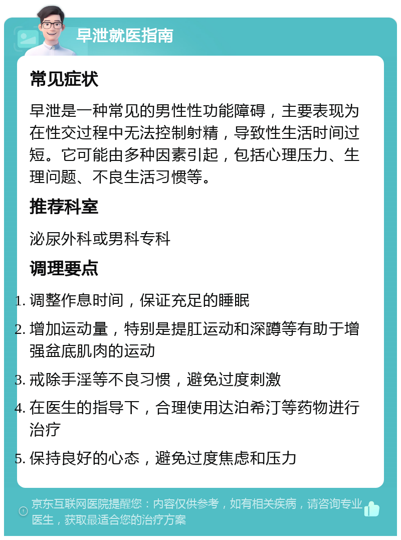 早泄就医指南 常见症状 早泄是一种常见的男性性功能障碍，主要表现为在性交过程中无法控制射精，导致性生活时间过短。它可能由多种因素引起，包括心理压力、生理问题、不良生活习惯等。 推荐科室 泌尿外科或男科专科 调理要点 调整作息时间，保证充足的睡眠 增加运动量，特别是提肛运动和深蹲等有助于增强盆底肌肉的运动 戒除手淫等不良习惯，避免过度刺激 在医生的指导下，合理使用达泊希汀等药物进行治疗 保持良好的心态，避免过度焦虑和压力