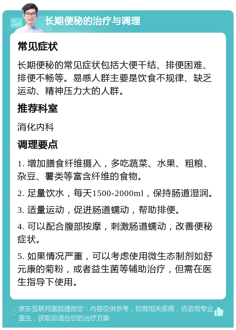 长期便秘的治疗与调理 常见症状 长期便秘的常见症状包括大便干结、排便困难、排便不畅等。易感人群主要是饮食不规律、缺乏运动、精神压力大的人群。 推荐科室 消化内科 调理要点 1. 增加膳食纤维摄入，多吃蔬菜、水果、粗粮、杂豆、薯类等富含纤维的食物。 2. 足量饮水，每天1500-2000ml，保持肠道湿润。 3. 适量运动，促进肠道蠕动，帮助排便。 4. 可以配合腹部按摩，刺激肠道蠕动，改善便秘症状。 5. 如果情况严重，可以考虑使用微生态制剂如舒元康的菊粉，或者益生菌等辅助治疗，但需在医生指导下使用。