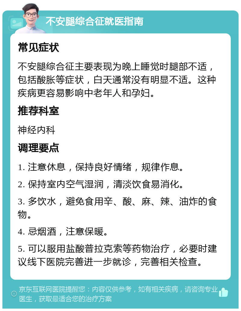 不安腿综合征就医指南 常见症状 不安腿综合征主要表现为晚上睡觉时腿部不适，包括酸胀等症状，白天通常没有明显不适。这种疾病更容易影响中老年人和孕妇。 推荐科室 神经内科 调理要点 1. 注意休息，保持良好情绪，规律作息。 2. 保持室内空气湿润，清淡饮食易消化。 3. 多饮水，避免食用辛、酸、麻、辣、油炸的食物。 4. 忌烟酒，注意保暖。 5. 可以服用盐酸普拉克索等药物治疗，必要时建议线下医院完善进一步就诊，完善相关检查。