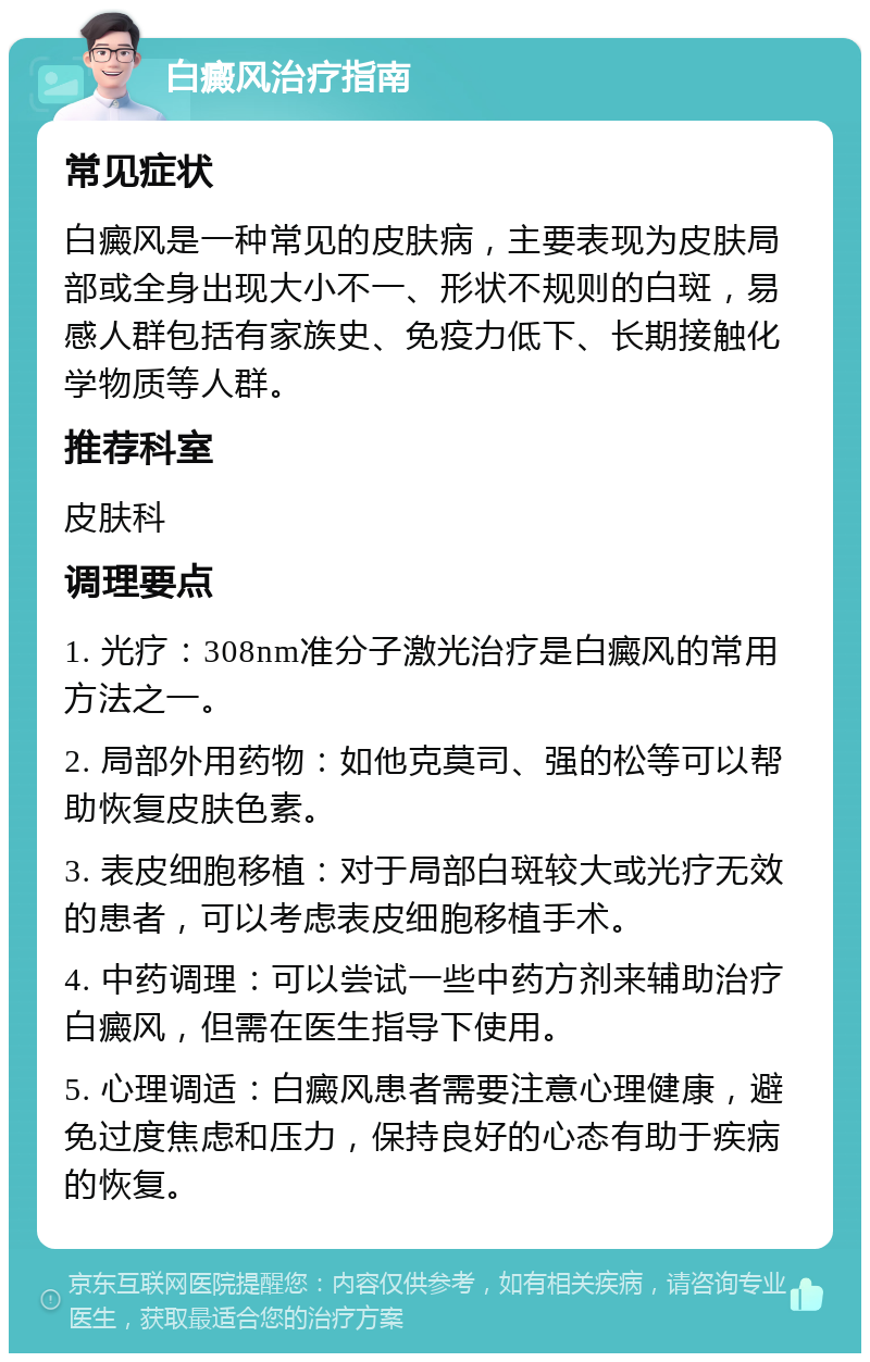 白癜风治疗指南 常见症状 白癜风是一种常见的皮肤病，主要表现为皮肤局部或全身出现大小不一、形状不规则的白斑，易感人群包括有家族史、免疫力低下、长期接触化学物质等人群。 推荐科室 皮肤科 调理要点 1. 光疗：308nm准分子激光治疗是白癜风的常用方法之一。 2. 局部外用药物：如他克莫司、强的松等可以帮助恢复皮肤色素。 3. 表皮细胞移植：对于局部白斑较大或光疗无效的患者，可以考虑表皮细胞移植手术。 4. 中药调理：可以尝试一些中药方剂来辅助治疗白癜风，但需在医生指导下使用。 5. 心理调适：白癜风患者需要注意心理健康，避免过度焦虑和压力，保持良好的心态有助于疾病的恢复。