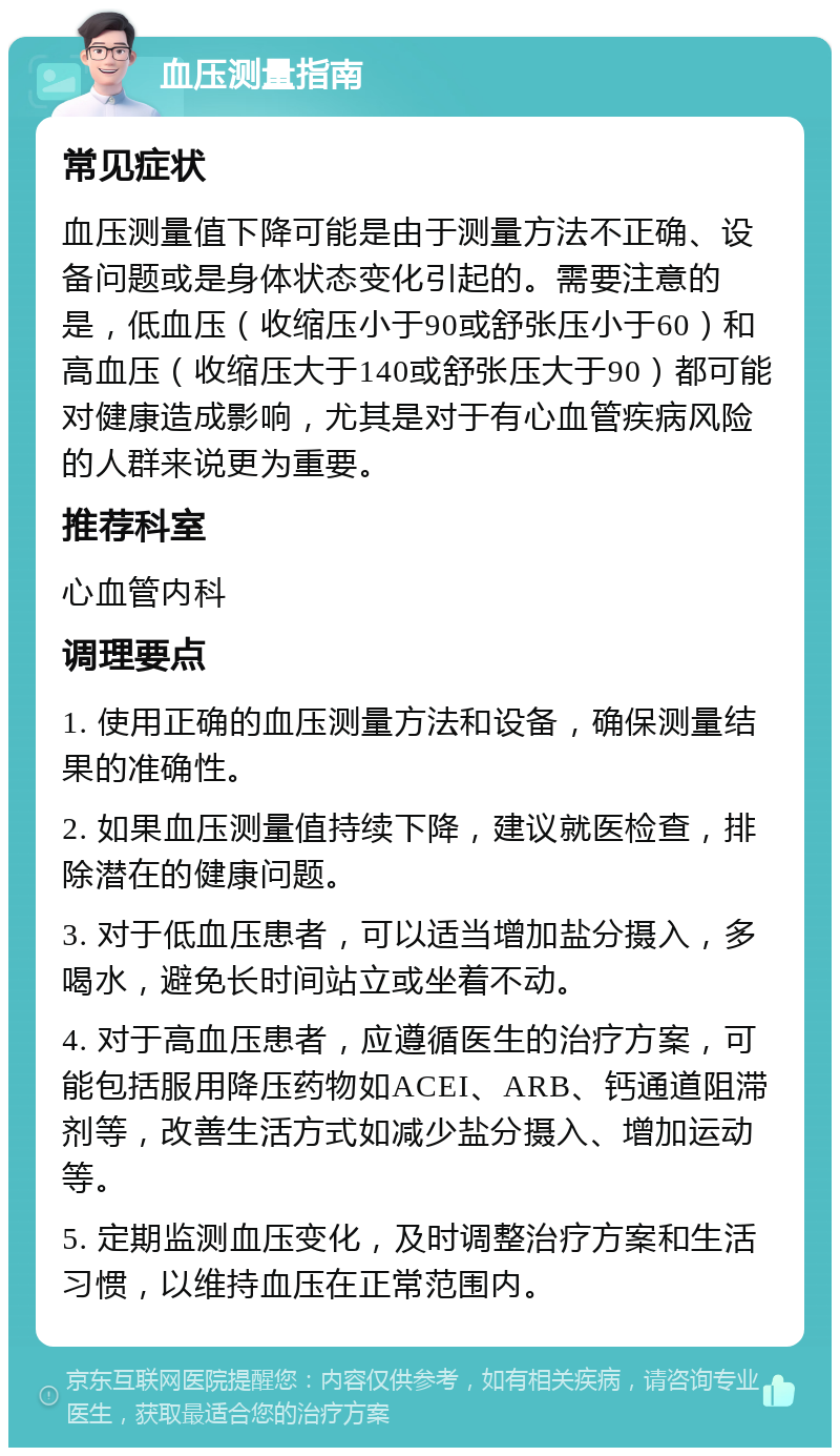 血压测量指南 常见症状 血压测量值下降可能是由于测量方法不正确、设备问题或是身体状态变化引起的。需要注意的是，低血压（收缩压小于90或舒张压小于60）和高血压（收缩压大于140或舒张压大于90）都可能对健康造成影响，尤其是对于有心血管疾病风险的人群来说更为重要。 推荐科室 心血管内科 调理要点 1. 使用正确的血压测量方法和设备，确保测量结果的准确性。 2. 如果血压测量值持续下降，建议就医检查，排除潜在的健康问题。 3. 对于低血压患者，可以适当增加盐分摄入，多喝水，避免长时间站立或坐着不动。 4. 对于高血压患者，应遵循医生的治疗方案，可能包括服用降压药物如ACEI、ARB、钙通道阻滞剂等，改善生活方式如减少盐分摄入、增加运动等。 5. 定期监测血压变化，及时调整治疗方案和生活习惯，以维持血压在正常范围内。