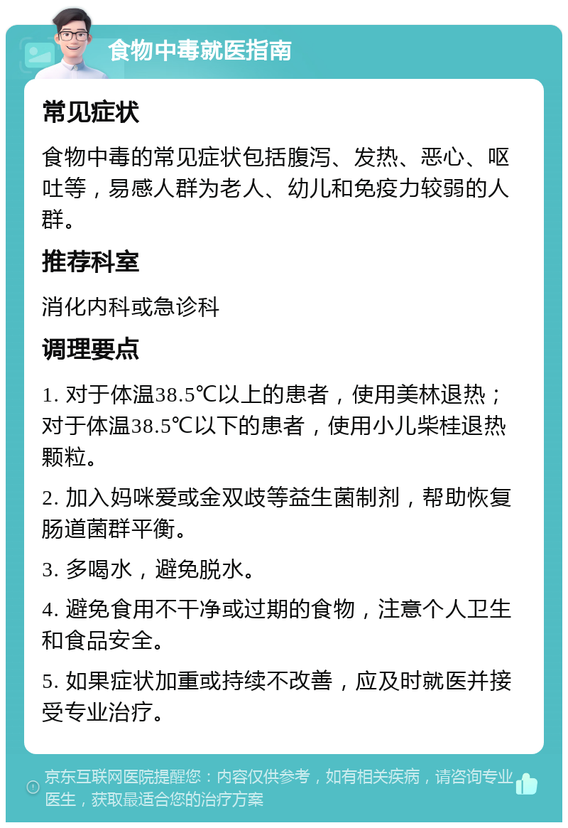 食物中毒就医指南 常见症状 食物中毒的常见症状包括腹泻、发热、恶心、呕吐等，易感人群为老人、幼儿和免疫力较弱的人群。 推荐科室 消化内科或急诊科 调理要点 1. 对于体温38.5℃以上的患者，使用美林退热；对于体温38.5℃以下的患者，使用小儿柴桂退热颗粒。 2. 加入妈咪爱或金双歧等益生菌制剂，帮助恢复肠道菌群平衡。 3. 多喝水，避免脱水。 4. 避免食用不干净或过期的食物，注意个人卫生和食品安全。 5. 如果症状加重或持续不改善，应及时就医并接受专业治疗。