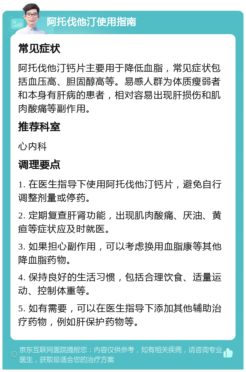 阿托伐他汀使用指南 常见症状 阿托伐他汀钙片主要用于降低血脂，常见症状包括血压高、胆固醇高等。易感人群为体质瘦弱者和本身有肝病的患者，相对容易出现肝损伤和肌肉酸痛等副作用。 推荐科室 心内科 调理要点 1. 在医生指导下使用阿托伐他汀钙片，避免自行调整剂量或停药。 2. 定期复查肝肾功能，出现肌肉酸痛、厌油、黄疸等症状应及时就医。 3. 如果担心副作用，可以考虑换用血脂康等其他降血脂药物。 4. 保持良好的生活习惯，包括合理饮食、适量运动、控制体重等。 5. 如有需要，可以在医生指导下添加其他辅助治疗药物，例如肝保护药物等。