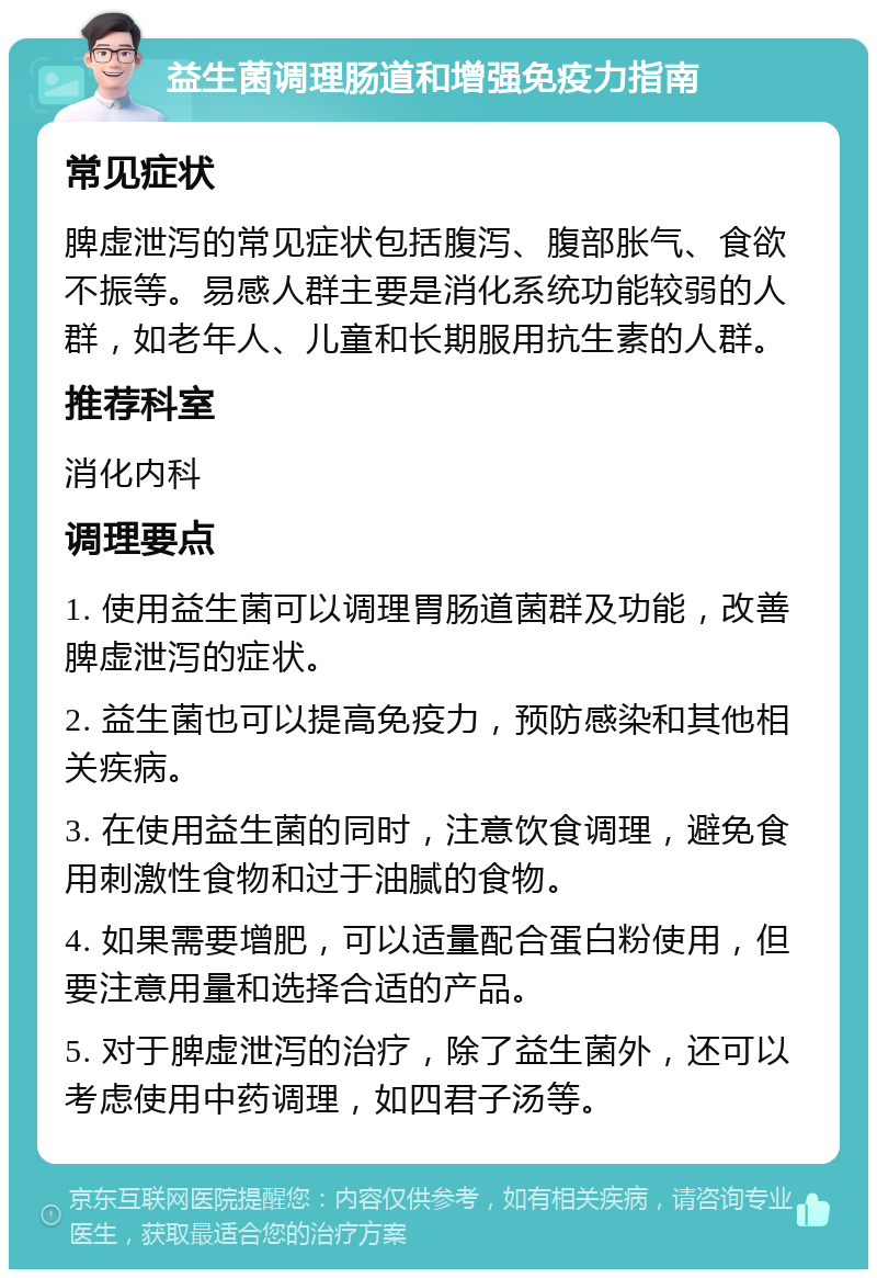 益生菌调理肠道和增强免疫力指南 常见症状 脾虚泄泻的常见症状包括腹泻、腹部胀气、食欲不振等。易感人群主要是消化系统功能较弱的人群，如老年人、儿童和长期服用抗生素的人群。 推荐科室 消化内科 调理要点 1. 使用益生菌可以调理胃肠道菌群及功能，改善脾虚泄泻的症状。 2. 益生菌也可以提高免疫力，预防感染和其他相关疾病。 3. 在使用益生菌的同时，注意饮食调理，避免食用刺激性食物和过于油腻的食物。 4. 如果需要增肥，可以适量配合蛋白粉使用，但要注意用量和选择合适的产品。 5. 对于脾虚泄泻的治疗，除了益生菌外，还可以考虑使用中药调理，如四君子汤等。