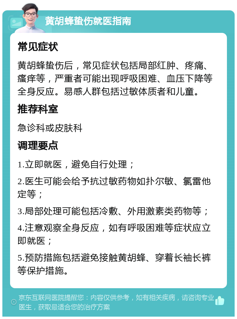 黄胡蜂蛰伤就医指南 常见症状 黄胡蜂蛰伤后，常见症状包括局部红肿、疼痛、瘙痒等，严重者可能出现呼吸困难、血压下降等全身反应。易感人群包括过敏体质者和儿童。 推荐科室 急诊科或皮肤科 调理要点 1.立即就医，避免自行处理； 2.医生可能会给予抗过敏药物如扑尔敏、氯雷他定等； 3.局部处理可能包括冷敷、外用激素类药物等； 4.注意观察全身反应，如有呼吸困难等症状应立即就医； 5.预防措施包括避免接触黄胡蜂、穿着长袖长裤等保护措施。