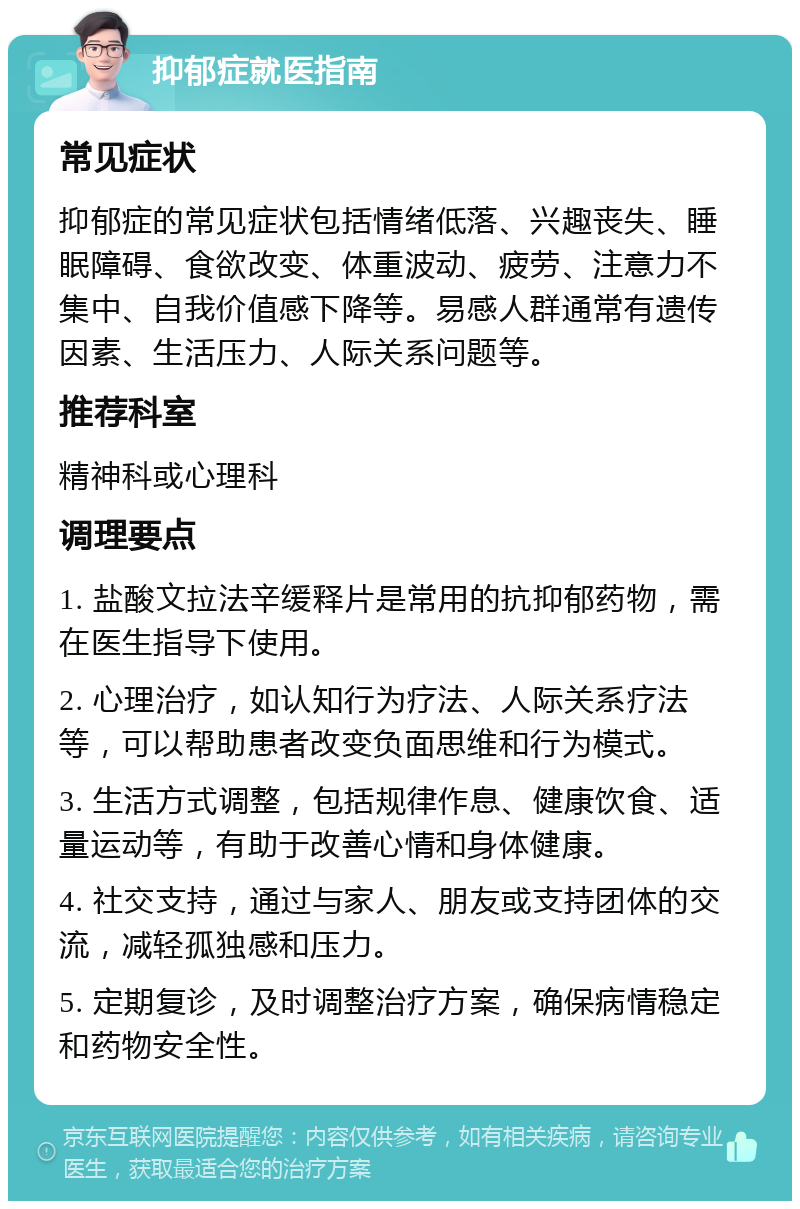 抑郁症就医指南 常见症状 抑郁症的常见症状包括情绪低落、兴趣丧失、睡眠障碍、食欲改变、体重波动、疲劳、注意力不集中、自我价值感下降等。易感人群通常有遗传因素、生活压力、人际关系问题等。 推荐科室 精神科或心理科 调理要点 1. 盐酸文拉法辛缓释片是常用的抗抑郁药物，需在医生指导下使用。 2. 心理治疗，如认知行为疗法、人际关系疗法等，可以帮助患者改变负面思维和行为模式。 3. 生活方式调整，包括规律作息、健康饮食、适量运动等，有助于改善心情和身体健康。 4. 社交支持，通过与家人、朋友或支持团体的交流，减轻孤独感和压力。 5. 定期复诊，及时调整治疗方案，确保病情稳定和药物安全性。